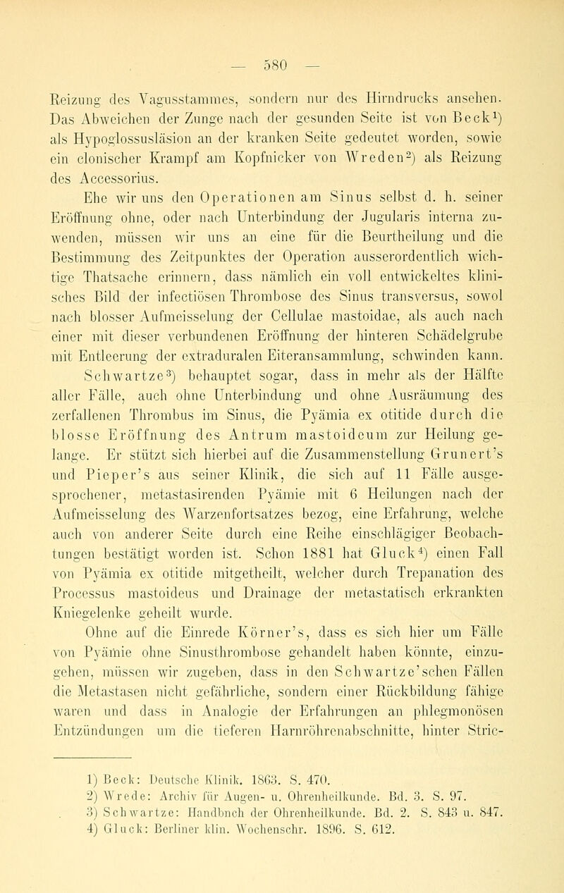 Reizung des Vagusstammes, sondern nur des Hirndrncks ansehen. Das Abweichen der Zunge nach der gesunden Seite ist von Becki) als Hypoglossuslcäsion an der kranken Seite gedeutet worden, sowie ein clonischer Krampf am Kopfnicker von Wreden^) als Reizung des Accessoriiis. Ehe wir uns den Operationen am Sinus selbst d. h. seiner Eröffnung ohne, oder nach Unterbindung der Jugularis interna zu- wenden, müssen wir uns an eine für die Beurtheilung und die Bestimmung des Zeitpunktes der Operation ausserordentlich wich- tige Thatsache erinnern, dass nämlich ein voll entwickeltes klini- sches Bild der infectiösen Thrombose des Sinus transversus, sowol nach blosser Aufmeisselung der Cellulae mastoidae, als auch nach einer mit dieser verbundenen Eröffnung der hinteren Schädelgrube mit Entleerung der extraduralen Eiteransaramlung, schwinden kann. Schwartze^) behauptet sogar, dass in mehr als der Hälfte aller Fälle, auch ohne Unterbindung und ohne Ausräumung des zerfallenen Thrombus im Sinus, die Pyämia ex otitide durch die blosse Eröffnung des Antrum mastoidcum zur Heilung ge- lange. Er stützt sich hierbei auf die Zusammenstellung Grunert's und Piep er's aus seiner Klinik, die sich auf 11 Fälle ausge- sprochener, raetastasirenden Pyämie mit 6 Heilungen nach der Aufmeisselung des Warzenfortsatzes bezog, eine Erfahrung, welche auch von anderer Seite durch eine Reihe einschlägiger Beobach- tungen bestätigt worden ist. Schon 1881 hat Gluck^) einen Fall von Pyämia ex otitide mitgetheilt, welcher durch Trepanation des Processus mastoideus und Drainage der metastatisch erkrankten Kniegelenke geheilt wurde. Ohne auf die Einrede Körner's, dass es sich hier um Fälle von Pyämie ohne Sinusthrombose gehandelt haben könnte, einzu- gehen, müssen wir zugeben, dass in den Schwartze'schen Fällen die Metastasen nicht gefährliche, sondern einer Rückbildung fähige waren und dass in Analogie der Erfahrungen an phlegmonösen Entzündungen um die tieferen Harnröhrenabschnitte, hinter Stric- 1) Beck: Deutsche Klinik. 18G;:!. S. 470. . 2) Wrede: Archiv l'är Augen- u. Ohrenheilkunde. Bd. 3. S. 97. 3) Schwartze: Handbnch der Ohrenheilkunde. Bd. 2. S. 843 u. 847. 4) Gluck: Berliner klin. Wochenschr. 1896. S. 612.