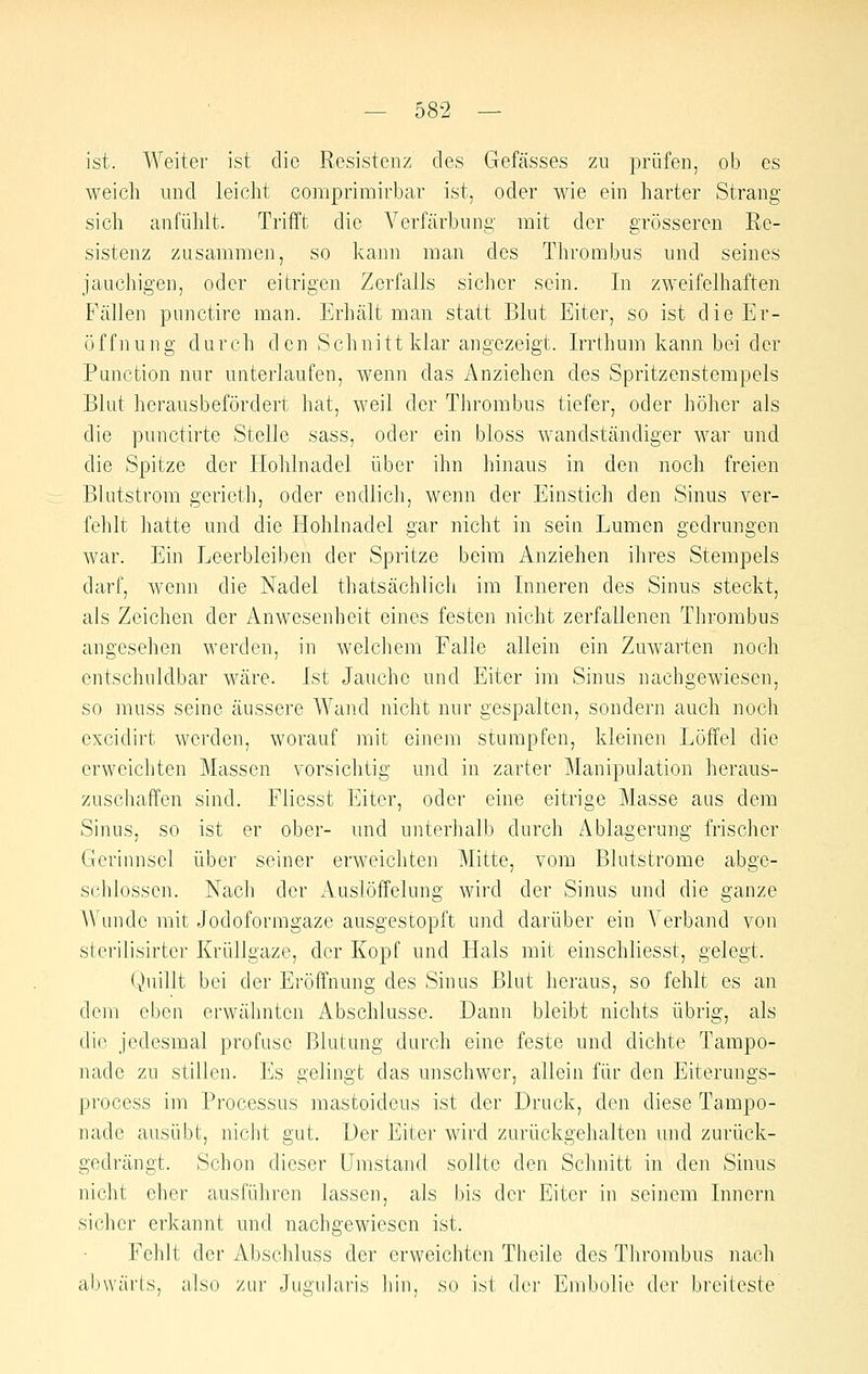 ist. Weiter ist die Resistenz des Gefässes zu prüfen, ob es weich und leicht comprimirbar ist, oder wie ein harter Strang sich anfühlt. Trifft die Verfärbung mit der grösseren Re- sistenz zusammen, so kann man des Thrombus und seines jauchigen, oder eitrigen Zerfalls sicher sein. In zweifelhaften Fcällen punctire man. Erhält man statt Blut Eiter, so ist die Er- öffnung durch den Schnitt klar angezeigt. Irrthum kann bei der Punction nur unterlaufen, wenn das Anziehen des Spritzenstempels Blut herausbefördert hat, weil der Tlirombus tiefer, oder höher als die punctirte Stelle sass, oder ein bloss wandständiger war und die Spitze der Hohlnadel über ihn hinaus in den noch freien Blutstrom gerieth, oder endlich, wenn der Einstich den Sinus ver- fehlt hatte und die Hohlnadel gar nicht in seia Lumen gedrungen war. Ein Leerbleiben der Spritze beim Anziehen ihres Stempels darf, wenn die Nadel thatsächlich im Inneren des Sinus steckt, als Zeichen der Anwesenheit eines festen nicht zerfallenen Thrombus angesehen werden, in welchem Falle allein ein Zuwarten noch entschuldbar wäre. Ist Jauche und Eiter im Sinus nachgewiesen, so muss seine äussere Wand nicht nur gespalten, sondern auch noch excidirt werden, worauf mit einem stumpfen, kleinen Löffel die erweichten Massen vorsichtig und in zarter Manipulation heraus- zuschaffen sind. Fliesst Eiter, oder eine eitrige Masse aus dem Sinus, so ist er ober- und unterhalb durch Ablagerung frischer Gerinnsel über seiner erweichten Mitte, vom Blutstrome abge- schlossen. Nach der Auslöffelung wird der Sinus und die ganze Wunde mit Jodoformgaze ausgestopft und darüber ein Verband von sterilisirter Krüllgaze, der Kopf und Hals mit einschliesst, gelegt. Quillt bei der Eröffnung des Sinus Blut heraus, so fehlt es an dem eben erwähnten Abschlüsse. Dann bleibt nichts übrig, als die jedesmal profuse Blutung durch eine feste und dichte Tampo- nade zu stillen. Es gelingt das unschwer, allein für den Eiterungs- process im Processus niastoidcus ist der Druck, den diese Tampo- nade ausübt, nicht gut. Der Eiter wird zurückgehalten und zurück- gedrängt. Schon dieser Umstand sollte den Schnitt in den Sinus nicht eher ausführen lassen, als bis der Eiter in seinem Innern sicher erkannt und nachgewiesen ist. Fehlt der Abschluss der erweichten Theile des Thrombus nach abwärts, also zur Jugularis hin, so ist der Embolie der breiteste