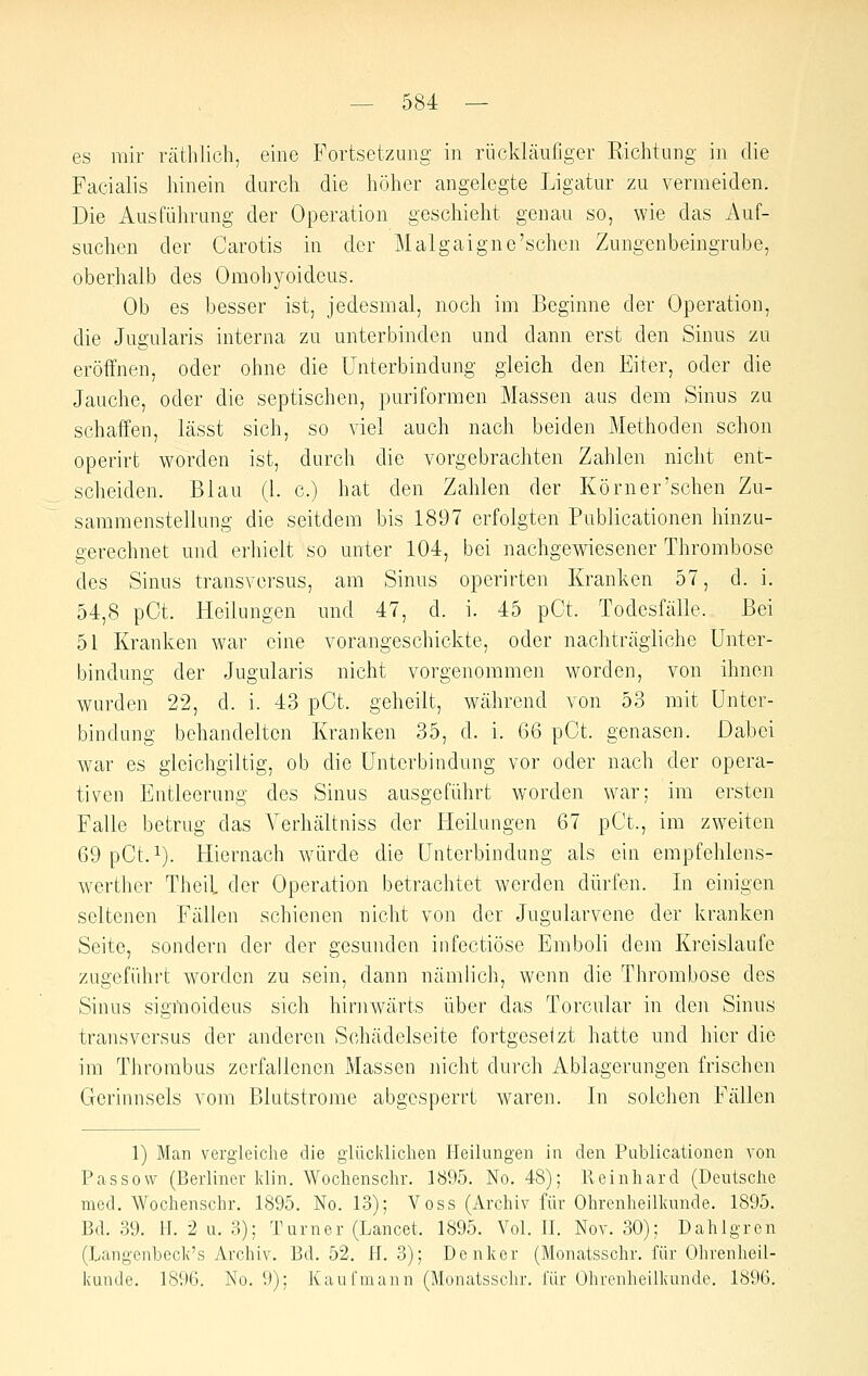 es mir räthlicli, eine Fortsetzung in rückläufiger Richtung in die Facialis hinein durch die höher angelegte Ligatur zu vermeiden. Die Ausführung der Operation geschieht genau so, wie das Auf- suchen der Carotis in der Malgaigne'scheu Zungenbeingrube, oberhalb des Omohyoideus. Ob es besser ist, jedesmal, noch im Beginne der Operation, die Jugularis interna zu unterbinden und dann erst den Sinus zu eröffnen, oder ohne die Unterbindung gleich den Eiter, oder die Jauche, oder die septischen, puriformen Massen aus dem Sinus zu schaffen, lässt sich, so viel auch nach beiden Methoden schon operirt worden ist, durch die vorgebrachten Zahlen nicht ent- scheiden. Blau (1. c.) hat den Zahlen der Körn er'sehen Zu- sammenstellung die seitdem bis 1897 erfolgten Publicationen hinzu- gerechnet und erhielt so unter 104, bei nachgewiesener Thrombose des Sinus transversus, am Sinus operirten Kranken 57, d. i. 54,8 pCt. Heilungen und 47, d. i. 45 pOt. Todesfälle. Bei 51 Kranken war eine vorangeschickte, oder nachträgliche Unter- bindung der Jugularis nicht vorgenommen worden, von ihnen wurden 22, d. i. 43 pCt. geheilt, während von 53 mit Unter- bindung behandelten Kranken 35, d. i. G6 pCt. genasen. Dabei war es gieichgiltig, ob die Unterbindung vor oder nach der opera- tiven Entleerung des Sinus ausgeführt worden war; im ersten Falle betrug das A^erhältniss der Heilungen 67 pCt., im zweiten 69pCt.i). Hiernach würde die Unterbindung als ein empfehlens- werther Theil der Operation betrachtet werden dürfen. In einigen seltenen Fällen schienen nicht von der Jugularvcne der kranken Seite, sondern der der gesundeir infectiöse Emboli dem Kreislaufe zugeführt worden zu sein, dann nämlich, wenn die Thrombose des Sinus sigmoideus sich hirnwärts über das Torcular in den Sinus transversus der anderen Schädelseite fortgeselzt hatte und hier die im Thrombus zerfallenen Massen nicht durch Ablagerungen frischen Gerinnsels vom Blutstrome abgesperrt waren. In solchen Fällen 1) Man vergleiche die giücldichen Heilungen in den Publicationen von Passow (Berliner Idin. Wochenschr. 1895. No. 48); Reinhard (Deutsche med, Wochenschr. 1895. No. 13); Voss (Archiv für Ohrenheilkunde. 1895. Bd. 39. H. 2 u. 3); Turner (Lancet. 1895. Vol. Tl. Nov. 30); Dahlgren (Langenbeclv's Archiv. Bd. 52. H. 3); Denker (Monatsschr. für Ohrenheil- kunde. 1896. No. 9); Kau fmann (Monatsschr. für Ohrenheilkunde. 1896.