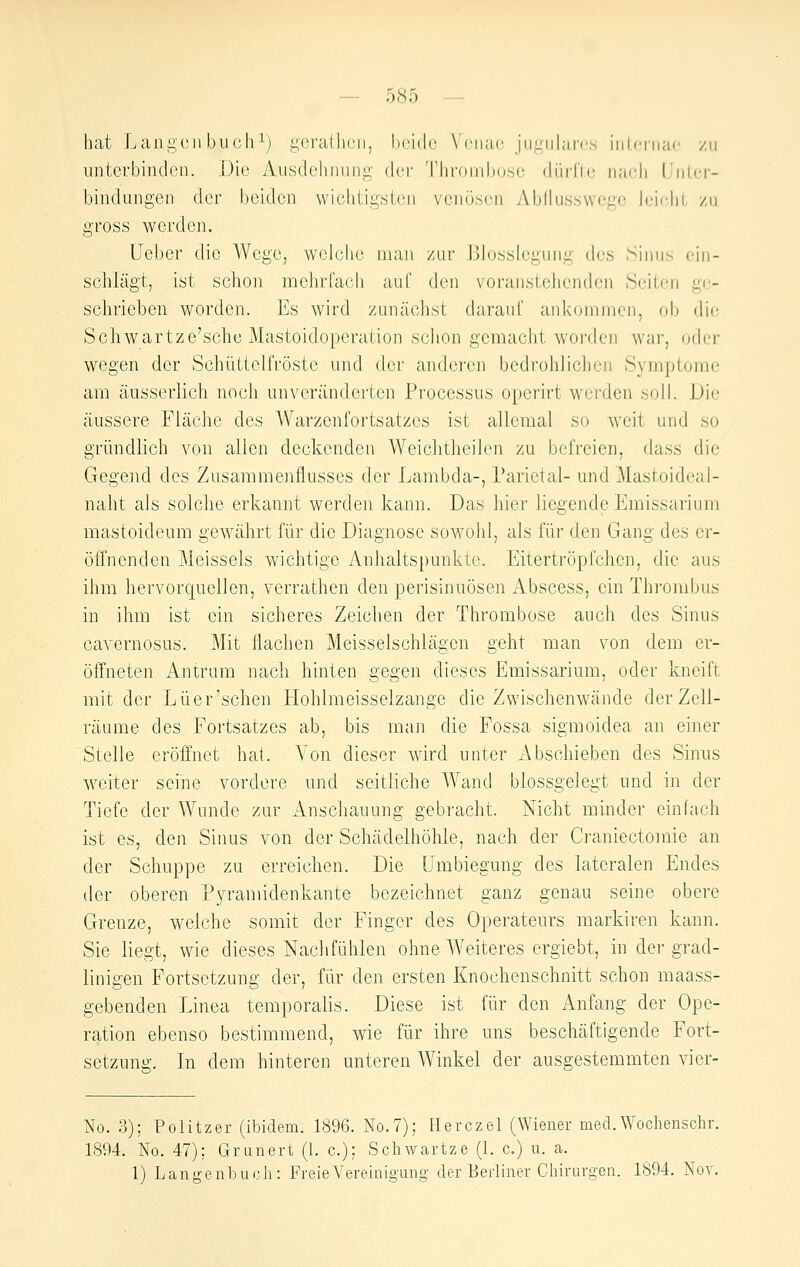 hat Langen buch ^j gcraUicii, hcidr \'ciiac jiiiiiilarf.s inlcrnac /ii untcTbindcn. Die Aiisdoluiiini;- dci' Tlirniididsc düiTic lundi l'iilcr- bindiiiigen der beiden wichiig.sten venösen Abllusswege Jeirhl zu gross werden. üober die Wege, welche man zur Blosslegung des Sinus ein- schlägt, ist schon mehrfach auf den voranstellenden Seiten ge- schrieben worden. Es wird zunäclist darauf ankommen, ob die Scliwartze'sche Mastoidoperation schon gemacht woixlcn war, oder wegen der Schüttelfröste und der andei'en bcdi'ohJichcn Symptome am äusserlich noch unveränderten Processus operirt werden soll. Die äussere Fläche des Warzenfortsatzes ist allemal so weit und so gründlich von allen deckenden Weichtheilen zu befreien, dass die Gegend des Zusammenflusses der Lambda-, Parietal- und Mastoideai- naht als solche erkannt werden kann. Das hier liegende Emissarium mastoideum gewährt für die Diagnose sowohl, als für den Gang des er- öffnenden Meisseis wichtige Anhaltspunkte. Eitertröpfchen, die aus ihm hervorquellen, verrathen den perisinuösen Abscess, ein Thrombus in ihm ist ein sicheres Zeichen der Thrombose auch des Sinus cavernosus. Mit flachen Meisselschlägen geht man von dem er- öffneten Antrura nach hinten gegen dieses Emissarium, oder kneift mit der Lüer'schen tlohlmeisselzange die Zwischenwände der Zell- räume des Fortsatzes ab, bis man die Fossa sigmoidea an einer Stelle eröffnet hat. A'on dieser wird unter x\bschieben des Sinus weiter seine vordere und seitliche Wand blossgelegt und in der Tiefe der Wunde zur Anschauung gebracht. Nicht minder einfach ist es, den Sinus von der Schädelhöhle, nach der Ci'aniectomie an der Schuppe zu erreichen. Die Umbiegung des lateralen Endes der oberen Pyranüdenkante bezeichnet ganz genau seine obere Grenze, welche somit der Finger des Operateurs markiren kann. Sie liegt, wie dieses Naclifühlen ohne Weiteres ergiebt, in der grad- linigen Fortsetzung der, für den ersten Knochenschnitt schon maass- gebenden Linea temporalis. Diese ist für den Anfang der Ope- ration ebenso bestimmend, wie für ihre uns beschäftigende Fort- setzung;. In dem hinteren unteren Winkel der ausgestemmten vier- No. 3); Politzer (ibidem. 1896. No.7); Herczel (Wiener med.Wochenschr. 1894. No. 47); Grunert (1. c); Schwartze (L c.) u. a. 1) Lano-enhuch: FreieVereinio-uns,- der Berliner Chirurgen. 1894. Nov.