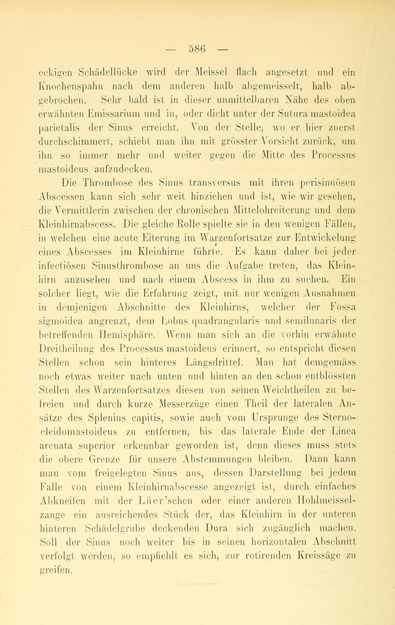 eckigen Schädellücke wird der Meissel flach angesetzt und ein Knochenspahn nach dem anderen halb abgemeisselt, halb ab- gebrochen. Sehr bald ist in dieser unmittelbaren Nähe des oben erwähnten Emissarium und in, oder dicht unter der Suturamastoidea parietalis der Sinus erreicht. A'^on der Stelle, wo er hier zuerst durchschimmert, schiebt man ihn mit grösster Vorsicht zurück, um ihn so immer mehr und weiter gegen die Mitte des Processus mastoideus aufzudecken. Die Thrombose des Sinus transversus mit ihren perisinuösen Abscessen kann sich sehr weit hinziehen und ist, wie wir gesehen, die A^ermittlerin zwischen der chronischen Mittelohreiterung und dem Kleinhirnabscess. Die gleiche Rolle S])ielte sie in den wenigen Fällen, in welchen eine acute Eiterung im Warzenfortsatze zur Entwickekmg eines Abscesses im Kleinhirne führte. Es kann daher bei jeder infectiösen Sinusthrombose an uns die Aufgabe treten, das Klein- iiirn anzusehen und nach einem Absccss in ihm zu suchen. Ein solcher liegt, wie die Erfahrung zeigt, mit nur wenigen Ausnahmen in demjenigen Abschnitte des Kleinhirns, welcher der Fossa sigmoidea angrenzt, dem Lobus quadrangularis und semilunaris der betreffenden Hemisphäre. Wenn man sich an die vorhin erwähnte Dreitheilnng des Processus mastoideus erinnert, so entspricht diesen Stellen schon sein hinteres Längsdrittel. Man hat demgemäss noch etwas weiter nach unten und hinten an den schon entblössten Stellen des Warzen Fortsatzes diesen von seinen Weichtheilen zu be- freien und durch kurze Messerzüge einen Theil der lateralen An- sätze des Splenius capitis, sowie auch vom Ursprünge des Sterno- cleidomastoideus zu entfernen, bis das laterale Ende der Linea arcuata superior erkennbar geworden ist, denn dieses muss stets die obere Grenze für unsere Absteramungen bleiben. Dann kann man vom freigelegten Sinus aus, dessen Darstellung bei jedem Falle von einem Kieinhirnabscesse angezeigt ist, durch einfaches Abkneifen mit der Euer'sehen oder einer anderen liohlraeissel- zange ein ausreichendes Stück der, das Kleinhirn in der unteren hinteren Schädelgrube deckenden Dura sich zugänglich machen. Soll der Sinus noch weiter bis in seinen horizontalen Abschnitt verfolgt werden, so empfiehlt es sich, zur rotirenden Kreissäge zu greifen.