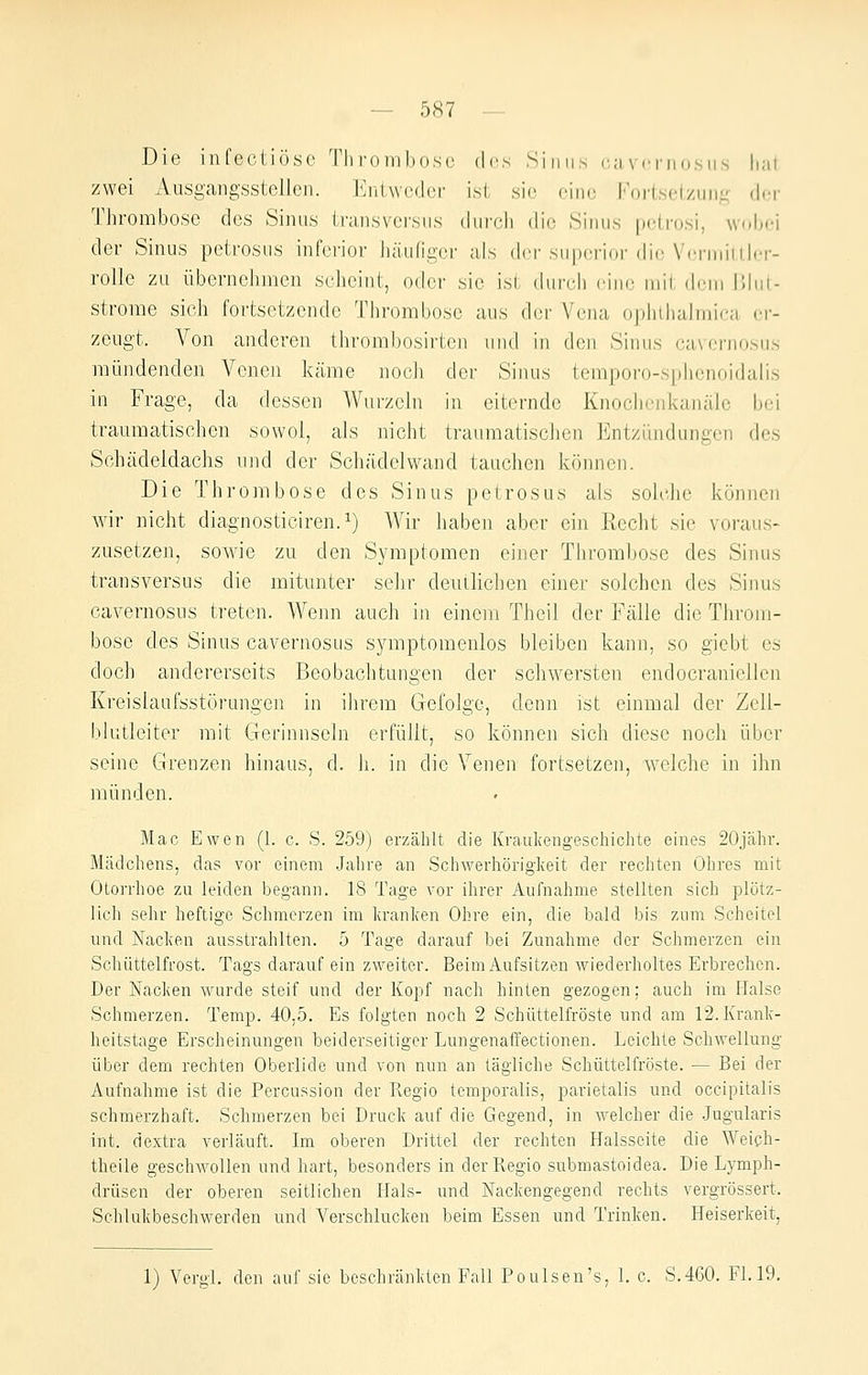 Die infectiöso 'riiroiiihosc des Sinns cuvcniosiis liul, zwei Ausgangsstellen. Enlwcdci- ist sie, oino Fortsetzung der Thrombose des Sinus transvcrsus dnrcli dio Sinns pdrosi, wobei der Sinus petrosns inferior häufiger als dci'snpcrior dir \'rrniiiiler- rolle zu übernehmen scheint, oder sie ist durcd) eine mii dein Uhit- strorae sich fortsetzende Thrombose aus der Vena opliilialinic;! er- zeugt. Von anderen thrombosirten und in den Sinus cavernosus mündenden Veneji käme nocJi der Sinus temporo-sphenoidalis in Frage, da dessen Wurzeln in eiternde Knoclienkanäle bei traumatischen sowol, als nicht traumatischen Entzündungen des Schädeldachs und der Schädelvvand tauchen können. Die Thrombose des Sinus petrosus als solclie können wir nicht diagnosticiren.^) Wir haben aber ein Recht sie voraus- zusetzen, sowie zu den Symptomen einer Thrombose des Sinus transversus die mitunter sehr deutlichen einer solchen des Sinus cavernosus treten. Wenn auch in einem Theil der Fälle die Throm- bose des Sinus cavernosus symptomenlos bleiben kann, so giebt es doch andererseits Beobachtungen der schwersten endocraniellen Kreislaufsstörungen in ilirem Gefolge, denn ist einmal der Zell- blutleiter mit Gerinnseln erfüllt, so können sich diese noch über seine Grenzen hinaus, d. h. in die Venen fortsetzen, welche in ihn münden. Mac Ewen (1. c. S. 259) erzählt die Kraulvcngeschichte eines 20jähr. Mädchens, das vor einem .Jahre an Schwerhörigkeit der rechten Ohres mit Otorrhoe zu leiden begann. 18 Tage vor ihrer Aufnahme stellten sich plötz- lich sehr heftige Schmerzen im kranken Ohre ein, die bald bis zum Scheitel und Nacken ausstrahlten. 5 Tage darauf bei Zunahme der Schmerzen ein Schüttelfrost. Tags darauf ein zweiter. Beim Aufsitzen wiederholtes Erbrechen. Der Nacken wurde steif und der Kopf nach hinten gezogen; auch im Halse Schmerzen. Temp. 40,5. Es folgten noch 2 Schüttelfröste und am 12. Krank- heitstage Erscheinungen beiderseitiger Lungenaffectionen. Leichte Schwellung über dem rechten Oberlide und von nun an tägliche Schüttelfröste. — Bei der Aufnahme ist die Percussion der Regio temporalis, parietalis und occipitalis schmerzhaft. Schmerzen bei Druck auf die Gegend, in welcher die .Jugularis int. dextra verläuft. Im oberen Drittel der rechten Halsseite die Weiph- theile geschwollen und hart, besonders in der Regio submastoidea. Die Lymph- drüsen der oberen seitlichen Hals- und Nackengegend rechts vergrössert. Sclilukbeschwerden und Verschlucken beim Essen und Trinken. Heiserkeit, 1) Vergl. den auf sie beschränkten Faü Poulsen's, 1. c. S.460. Fl. 19.
