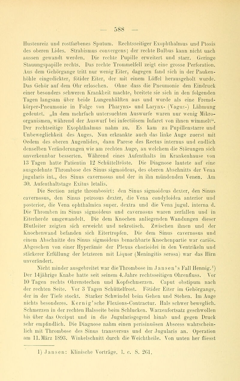Plustenreiz und rostfarbenes Spv;tum. Rechtsseitiger Exoplithalmus und Ptosis des oberen Lides. Strabismus convergens; der rechte Bulbus kann nicht uach aussen gewandt werden. Die rechte Pupille erweitert und starr. Geringe Stauungspapille rechts. Das rechte Trommelfell zeigt eine grosse Perforation. Aus dem Gehörgange tritt nur wenig Eiter, dagegen fand sich in der Pauken- höhle eingedickter; fötider Eiter, der mit einem Löffel herausgeholt wurde. Das Gehör auf dem Ohr erloschen. Ohne dass die Pneumonie den Eindruck einer besonders schweren Krankheit machte, breitete sie sich in den folgenden Tagen langsam über beide Lungenhälften aas und wurde als eine Fremd- körper-Pneumonie in Folge von Pharynx- und Larynx- (Vagus-) Lähmung gedeutet. „In dem mehrfach untersuchten Auswurfe waren nur wenig Mikro- organismen, während der Auswurf bei infectiösem Infarct von ihnen wimmelt. Der rechtseitige Exophthalmus nahm zu. Es kam zu Pupillenstarre und Unbeweglichkeit des Auges. Nun erkrankte auch das linke Auge zuerst mit Oedem des oberen Augenlides, dann Parese des Rectus internus und endlich denselben Veränderungen wie am rechten Auge, an welchem die Störungen sich unverkennbar besserten. Während eines Aufenthalts im Krankenhause von 13 Tagen hatte Patientin 12 Schüttelfröste. Die Diagnose lautete auf eine ausgedehnte Thrombose des Sinus sigmoideus, des oberen Abschnitts der Vena jugularis int., des Sinus cavernosus und der in ihn mündenden Venen. Am 30. Aufenthaltstage Exitus letalis. Die Section zeigte thrombosirt: den Sinus sigmoideus dexter, den Sinus cavernosus, den Sinus petrosus dexter, die Vena condyloidea anterior und posterior, die Vena ophthalmica super, dextra und die Vena jugul. interna d. Die Thromben im Sinus sigmoideus und cavernosus waren zerfallen und in Eiterherde umgewandelt. Die dem Knochen anliegenden Wandungen dieser Blutleiter zeigten sich erweicht und nekrotisch. Zwischen ihnen und der Knochenwand befanden sich Eitertropfen. Die dem Sinus cavernosus und einem Abschnitte des Sinus sigmoideus benachbarte Knochenpartie war cariös. Abgesehen von einer Hyperämie der Plexus chorioidei in den Ventrikeln und stärkerer Erfüllung der letzteren mit Liquor (Meningitis serosa) war das Hirn unverändert. Nicht minder ausgebreitet war dieThrombose im .Jansen's Fall Hennig.') Der 14jähi'ige Knabe hatte seit seinem 4. Jahre rechtsseitigen Ohrenfluss. Vor 10 Tagen rechts Ohrenstechen und Kopfschmerzen. Caput obstipum nach der rechten Seite. Vor 3 Tagen Schüttelfrost. Fötider Eiter im Gehörgange, der in der Tiefe stockt. Starker Schwindel beim Gehen, und Stehen. Im Auge nichts besonderes. Kernig'sche Flexions-Contractur. Hals schwer beweglich. Schmerzen in der rechten Halsseite beim Schlucken. Warzenfortsatz geschwollen bis über das Occiput und in die Jugularisgegend hinab und gegen Druck sehr empfindlich. Die Diagnose nahm einen perisinuösen Abscess Avahrschein- lich mit Thrombose des Sinus transversus und der .lugularis an. Operation am IL März 1893. Winkelschnitt durch die Weichtheile. Von unten her fliesst 1) .lansen: Klinische Vorträge. I. c. S. 261,