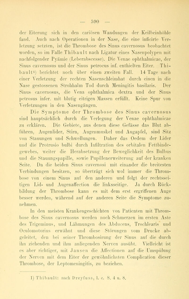 der Eiterung sich in den cai'iösen Wandungen der Keilheinhöble fand. Auch nach Operationen in der Nase, die eine inficirte Ver- letzung setzten, ist die Thrombose des Sinus cavernosus beobachtet worden, so im Falle Thibault nach Ligatur eines Nasenpolypen mit nachfolgender Pyämie (Leberabscesse). Die Venae ophthalraicae, der Sinus cavernosus und der Sinus petrocus inf. enthielten Eiter. Thi- baulti) berichtet noch über einen zweiten Fall. 14 Tage nach einer Verletzung der rechten Nasenschleimhat durch einen in die Nase gestossenen Strohhalm Tod durch Meningitis basilaris. Der Sinus cavernosus, die Vena ophthalmica dextra und der Sinus petrosus infer. mit blutig eitrigen Massen erfüllt. Keine Spur von Verletzungen in den Nasengängen. Die Symptome der Thrombose des Sinus cavernosus sind hauptsächlich durch die Verlegung der Venae ophthalmicae zu erklären. Die Gebiete, aus denen diese Gefässe das Blut ab- führen. Augenlider, Stirn, Augenmuskel und Augapfel, sind Sitz von Stauungen und Schwellungen. Daher das Oedem der Lider und die Protrusio bulbi durch Lifiltration des orbitalen Fettbinde- gewebes, weiter die Herabsetzung der Beweglichkeit des Bulbus und die Stauungspapille, sowie Pupillenerweiterung auf der kranken Seite. Da die beiden Sinus cavernosi mit einander die breitesten Verbindungen besitzen, so überträgt sich wol immer die Throm- bose von einem Sinus auf den anderen und folgt der rechtssei- tigen Lid- und Augenaffection die linksseitige. Ja durch Piick- bildung der Thrombose kann es mit dem erst ergriffenen Auge besser werden, während auf der anderen Seite die Symptome zu- nehmen. In den meisten Krankengeschichten von Patienten mit Tbrora- bose des Sinus cavernosus werden noch Schmerzen im ersten Aste des Trigeminus, und Lähmungen des Abducens, Trochlearis und Oculomotorius erwäbnt und diese Störungen vom Drucke ab- geleitet, den bei seiner Thrombosirung der Sinus auf die durch ihn ziehenden und ihm anliegenden Nerven ausübt. Vielleicht ist es aber richtiger, mit Jansen die Affectioncn auf die Umspülung der Nerven mit dem Eiter der gewöhnlichsten Complication dieser Thrombose, der Tjeptomeningitis, zu beziehen. 1) Tliibault: nach Dreyfuss, 1. c. S. 4 u. S.