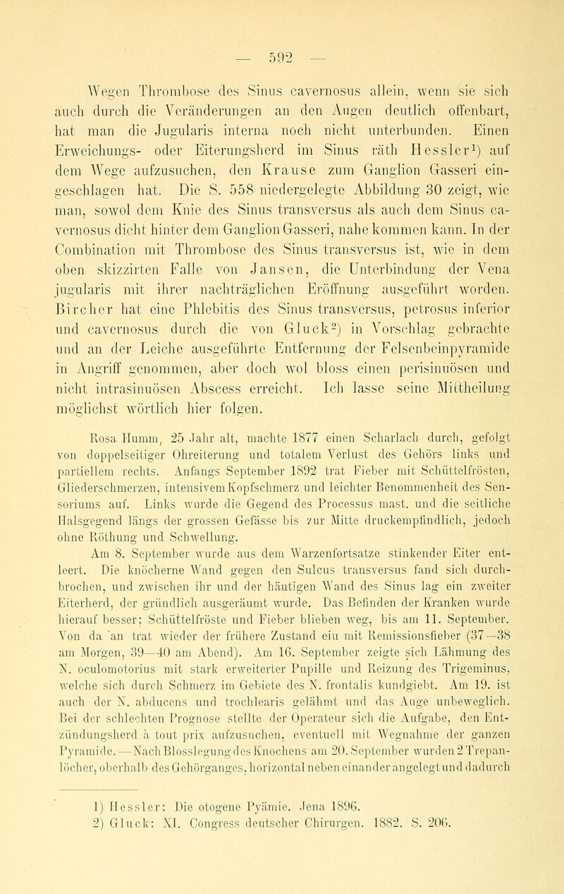 Wegen Thrombose des Sinus cavernosus allein, wenn sie sich auch durch die Veränderungen an den Augen deutlich offenbart, hat man die Jugularis interna noch nicht unterbunden. Einen Erweichungs- oder Eiterungsherd im Sinus räth Hessleri) auf dem Wege aufzusuchen, den Krause zum Ganglion Gasseri ein- geschlagen hat. Die S. 558 niedergelegte Abbildung 30 zeigt, wie man, sowol dem Knie des Sinus transversus als auch dem Sinus ca- vernosus dicht hinter dem Ganglion Gasseri, nahekommen kann. In der Combination mit Thrombose des Sinus transversus ist, wie in dem oben skizzirtcn Falle von Jansen, die Unterbindung der Vena jugularis mit ihrer nachträglichen Eröffnung ausgeführt worden. Birchcr hat eine Phlebitis des Sinus transversus, pctrosus inferior und cavernosus durch die von Gluck2) in A^orschlag gebrachte und an der Leiche ausgeführte Entfernung der Felsenbcinpyramide in Angriff genommen, aber doch wol bloss einen perisinuösen und nicht intrasinuösen Abscess erreicht. Ich lasse seine Mittheilung möglichst wörtlich hier folgen. Rosa Humm^ 25 Jahr alt, machte 1877 einen Scharlach durch, gefolgt von doppelseitiger Ohreiterung und totalem Verlust des Gehörs links und partiellem rechts. Anfangs September 1892 trat Fieber mit Schüttelfrösten, Gliederschmerzen, intensivem Kopfschmerz und leichter Benommenheit des Sen- soriums auf. Links wurde die Gegend des Processus mast. und die seitliche Halsgegend Ijings der grossen Gefasse bis zur Mitte druckempfindlich, jedoch ohne Pvöthung und Schwellung. Am 8. September wurde aus dem Warzenfortsatze stinkender Eiter ent- leert. Die knöcherne ^A^and gegen den Sulcus transversus fand sich durch- brochen, und zwischen ihr und der häutigen Wand des Sinus lag ein zweiter Eiterherd, der gründlich ausgeräumt wurde. Das Befinden der Kranken wurde hierauf besser; Schüttelfröste und Fieber blieben weg, bis am 11. September. Von da 'an trat wieder der frühere Zustand eiu mit Remissionsfieber (37—38 am Morgen, 39—40 am Abend). Am 16. September zeigte sich Lähmung des N. oculomotorius mit stark erweiterter Pupille und Reizung des Trigeminus, welche sich durch Schmerz im Gebiete des N. frontalis kundgiebt. Am 19. ist auch der N. abducens und trochlearis gelähmt und das Auge unbeweglich. Bei der schlechten Prognose stellte der Operateur sich die Aufgabe, den Ent- zündungsherd ä tout prix aufzusuchen, eventuell mit Wegnahme der ganzen Pyramide. — Nach Blosslegung d es Knochens am 20. September wurden 2 Trepan- löcher, oberhalb des Gehürgangcs, horizontal neben einander angelegt und dadurch 1) Hessler: Die otogene Pyämie. Jena 1896. 2) Gluck: XI. Congress deutscher Chirurgen. 1882. S. 206.