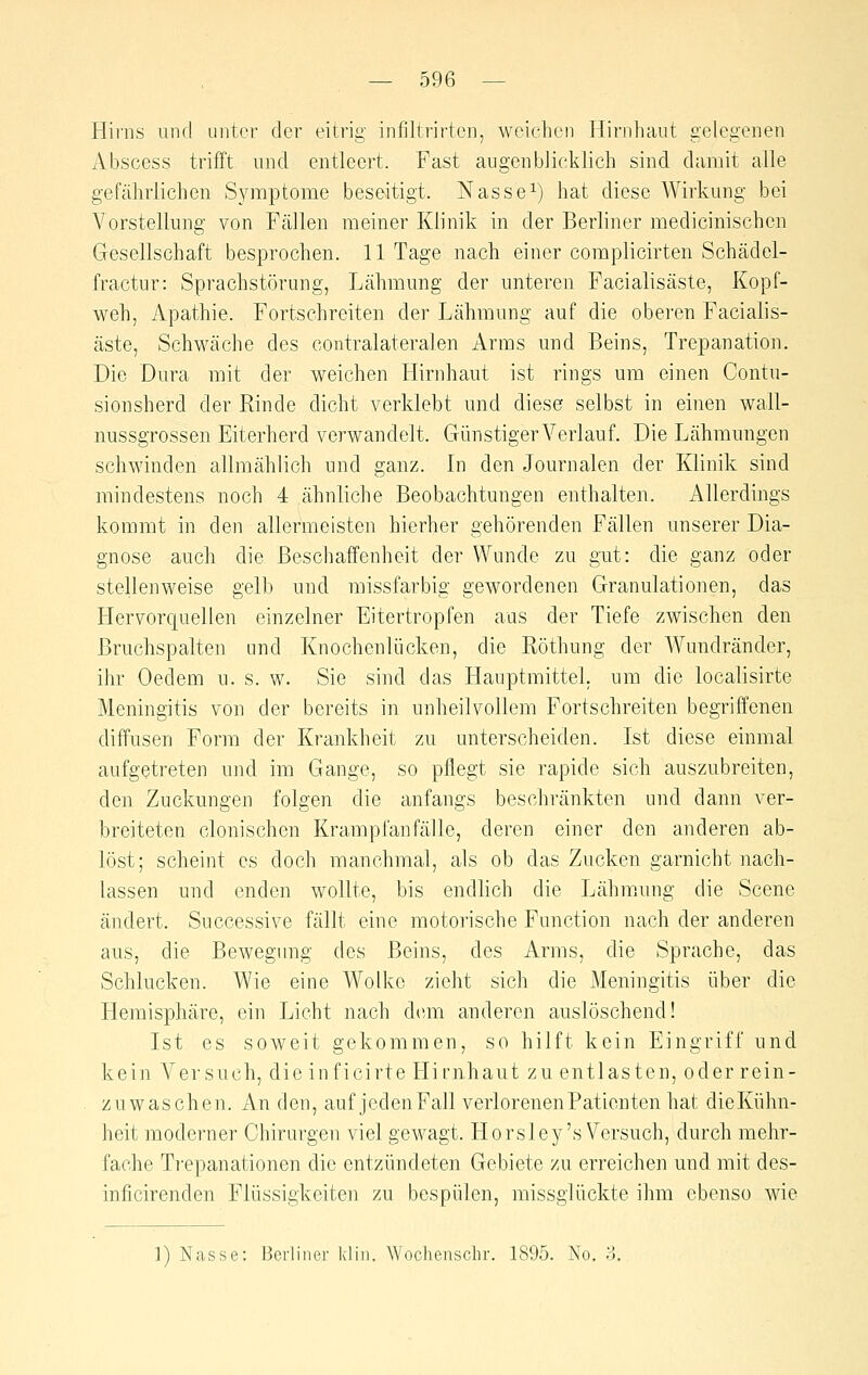 Hii'iis und unter der eitrig infiltrirten, weichen Hirnhaut gelegenen Abscess trifft und entleert. Fast augenblicklich sind damit alle gefährlichen Symptome beseitigt. Nasse^) hat diese Wirkung bei Vorstellung von Fällen meiner Klinik in der Berliner medicinischcn Gesellschaft besprochen. 11 Tage nach einer complicirten Schädel- fractur: Sprachstörung, Lähmung der unteren Facialisäste, Kopf- weh, Apathie. Fortschreiten der Lähmung auf die oberen Facialis- äste, Schwäche des contralateralen Arms und Beins, Trepanation. Die Dura mit der weichen Hirnhaut ist rings um einen Contu- sionsherd der Rinde dicht verklebt und diese selbst in einen wall- nussgrossen Eiterherd verwandelt. Günstiger Verlauf. Die Lähmungen schwinden allmählich und ganz. In den Journalen der Klinik sind mindestens noch 4 ähnliche Beobachtungen enthalten. Allerdings kommt in den allermeisten hierher gehörenden Fällen unserer Dia- gnose auch die Beschaffenheit der Wunde zu gut: die ganz oder stellenweise gelb und missfarbig gewordenen Granulationen, das Hervorquellen einzelner Eitertropfen aus der Tiefe zwischen den Bruchspalten und Knochenlücken, die Röthung der Wundränder, ihr Oedem u. s. w. Sie sind das Hauptmittel, um die localisirte Meningitis von der bereits in unheilvollem Fortschreiten begriffenen diffusen Form der Krankheit zu unterscheiden. Ist diese einmal aufgetreten und im Gange, so pflegt sie rapide sich auszubreiten, den Zuckungen folgen die anfangs beschränkten und dann ver- breiteten clonischen Krampfanfälle, deren einer den anderen ab- löst; scheint es doch manchmal, als ob das Zucken garnicht nach- lassen und enden wollte, bis endlich die Lähmung die Scene ändert. Successive fällt eine motorische Function nach der anderen aus, die Bewegung des Beins, des Arms, die Sprache, das Schlucken. Wie eine Wolke zieht sich die Meningitis über die Hemisphäre, ein Licht nach dirni anderen auslöschend! Ist es soweit gekommen, so hilft kein Eingriff und kein A^ersuch, die inficirte Hirnhaut zu entlasten, oder rein- zuwaschen. An den, auf jeden Fall verlorenen Patienten hat dieKühn- heit moderner Chirurgen viel gewagt. Horsley's Versuch, durch mehr- fache Ti'epanationen die entzündeten Gebiete zu erreichen und mit des- inficirenden Flüssigkeiten zu bespülen, missglückte ihm ebenso wie 1) Nasse: Berliner kliii. Woclienschr. 1895. No. ?>.