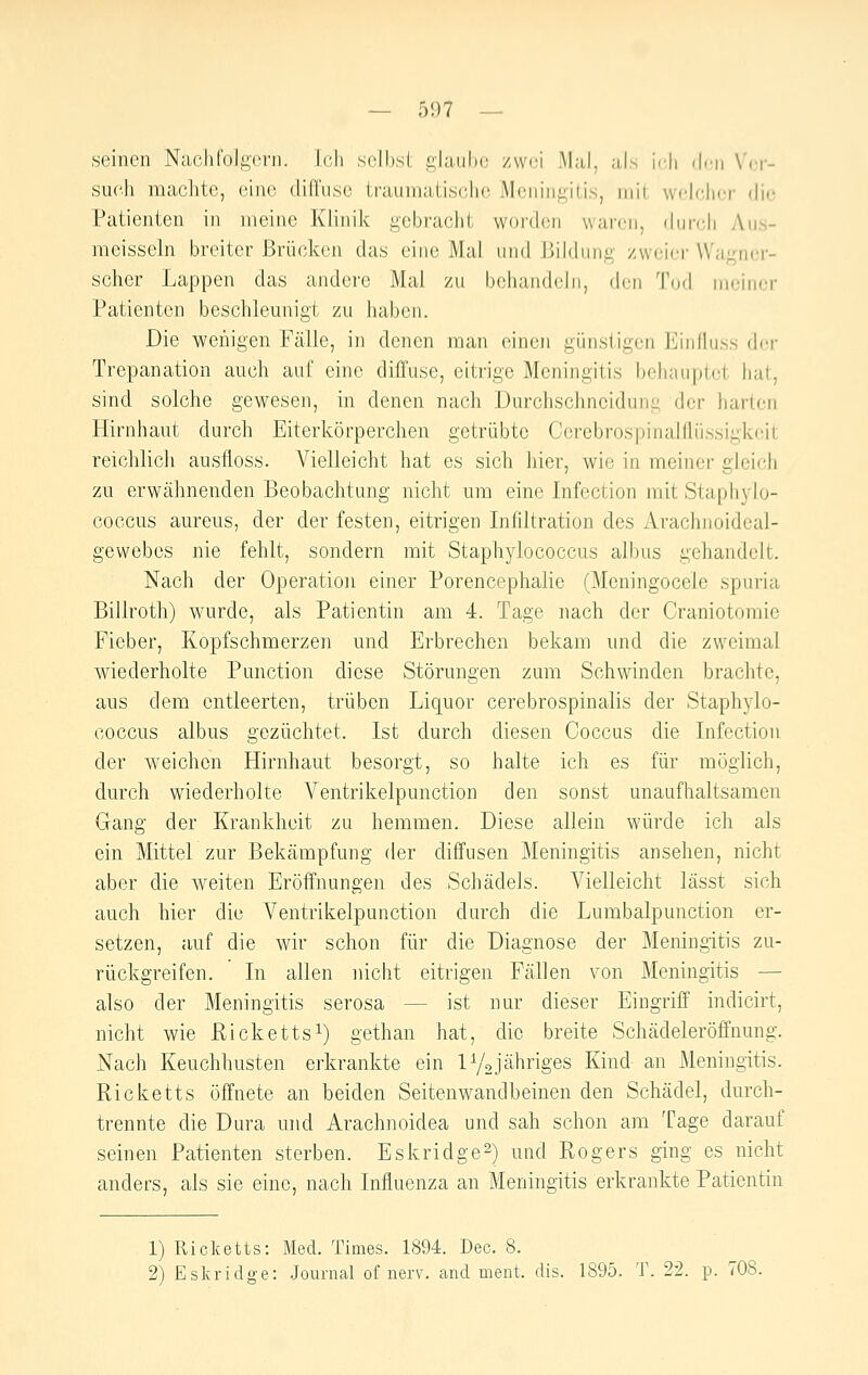 seinen NacliColi^vni. Ich seihsl, glaube zwei Mal, als idi den Xcr- sucJi raaclite, eine (lifi'use traumatische Meningitis, mit welcher die Patienten in meine Klinik gebracht worden waren, durch y\u.s- mcisseln breiter Brücken das eine Mal und Bildung zweier Wagner- scher Lappen das andere Mal zu behandeln, den Tod meiner Patienten beschlemiigt zu haben. Die wenigen Fälle, in denen man einen günstigen Einlluss der Trepanation auch auf eine diffuse, eitrige Meningitis behauptet hat, sind solche gewesen, in denen nach Durchschneidung der harten Hirnhaut durch Eiterkörperchen getrübte Ccrebrospinalflüssigkcit reichlich ausfloss. Vielleicht hat es sich hier, wie in meiner gleich zu erwähnenden Beobachtung nicht um eine Infection mit Staphylo- coccus aureus, der der festen, eitrigen Infiltration des Arachnoideal- gewebes nie fehlt, sondern mit Staphylococcas albus gehandelt. Nach der Operatioii einer Porencephalie (Meningocele spuria Billroth) wurde, als Patientin am 4. Tage nach der Craniotomie Fieber, Kopfschmerzen und Erbrechen bekam und die zweimal wiederholte Punction diese Störungen zum Schwinden brachte, aus dem entleerten, trüben Liquor cerebrospinalis der Staphylo- coccus albus gezüchtet. Ist durch diesen Coccus die Infection der weichen Hirnhaut besorgt, so halte ich es für möglich, durch wiederholte Ventrikelpunction den sonst unaufhaltsamen Gang der Krankheit zu hemmen. Diese allein würde ich als ein Mittel zur Bekämpfung der diffusen Meningitis ansehen, nicht aber die weiten Eröffnungen des Schädels. Vielleicht lässt sich auch hier die Ventrikelpunction durch die Lumbalpunction er- setzen, auf die wir schon für die Diagnose der Meningitis zu- rückgreifen. In allen nicht eitrigen Fällen von Meningitis — also der Meningitis serosa — ist nur dieser Eingriff' indicirt, nicht wie Rickettsi) gethan hat, die breite Schädeleröffnung. Nach Keuchhusten erkrankte ein lYojähriges Kind an Meningitis. Ricketts öffnete an beiden Seitenwandbeinen den Schädel, durch- trennte die Dura und Arachnoidea und sah schon am Tage darauf seinen Patienten sterben. Eskridge^) und Rogers ging es nicht anders, als sie eine, nach Influenza an Meningitis erkrankte Patientin 1) Ricketts: Med. Times. 1894. Dec. 8.