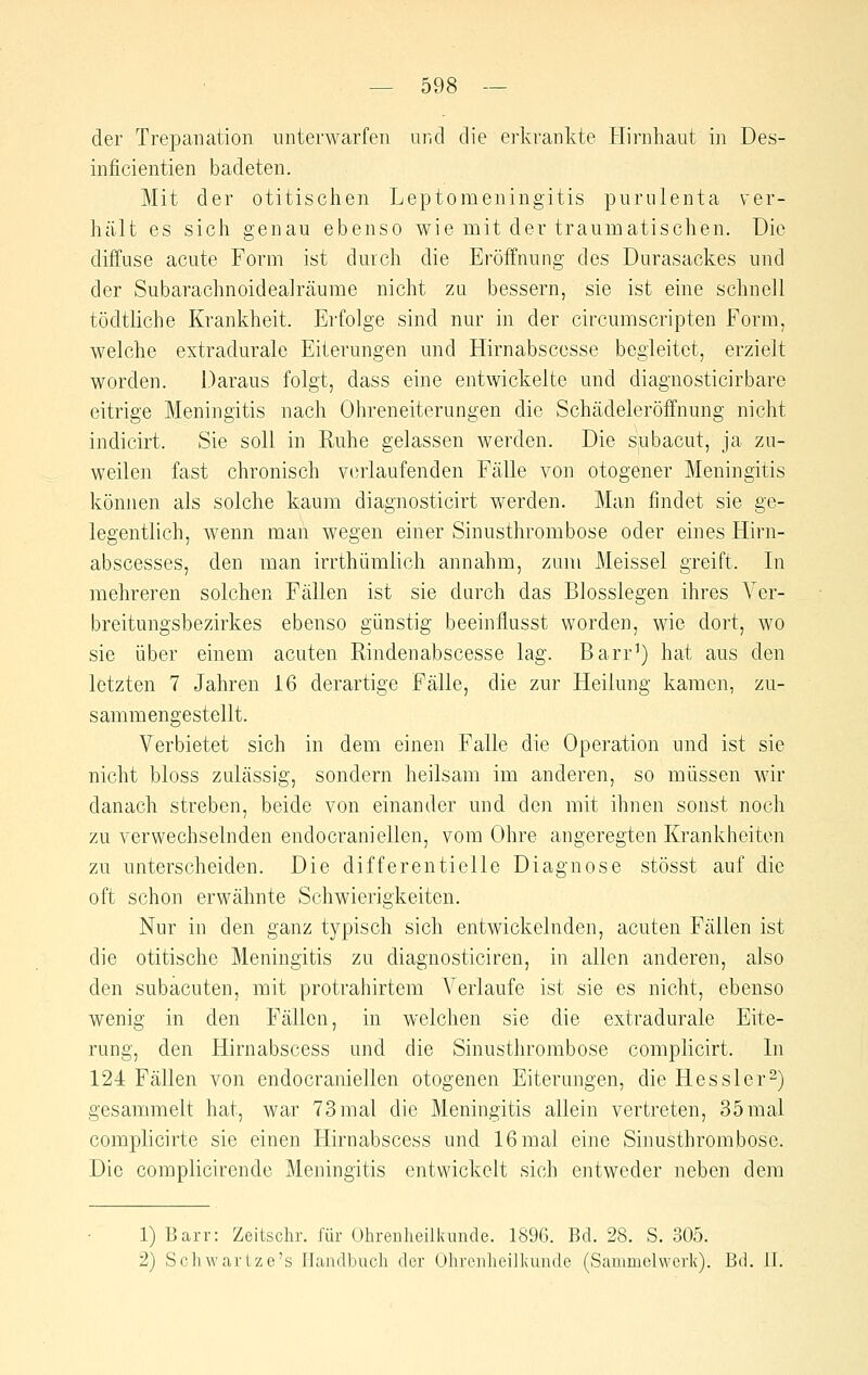 der Trepanation unterwarfen und die erkrankte Hirnhaut in Des- inficientien badeten. Mit der otitischen Leptomeningitis purulenta ver- hält es sich genau ebenso wie mit der traumatischen. Die diffuse acute Form ist durch die Eröffnung des Durasackes und der Subarachnoidealräume nicht za bessern, sie ist eine schnell tödtliche Krankheit. Ei'folge sind nur in der circumscripten Form, welche extradurale Eiterungen und Hirnabscesse begleitet, erzielt worden. Daraus folgt, dass eine entwickelte und diagnosticirbare eitrige Meningitis nach Ohreneiterungen die Schädeleröffnung nicht indicirt. Sie soll in Ruhe gelassen werden. Die subacut, ja zu- weilen fast chronisch verlaufenden Fälle von otogener Meningitis können als solche kaum diagnosticirt werden. Man findet sie ge- legentlich, wenn man wegen einer Sinusthrombose oder eines Hirn- abscesses, den man irrthümlich annahm, zum Meissel greift. In mehreren solchen Fällen ist sie durch das Biossiegen ihres Ver- breitungsbezirkes ebenso günstig beeinflusst worden, wie dort, wo sie über einem acuten Rindenabscesse lag. Barr') hat aus den letzten 7 Jahren 16 derartige Fälle, die zur Heilung kamen, zu- sammengestellt. Verbietet sich in dem einen Falle die Operation und ist sie nicht bloss zulässig, sondern heilsam im anderen, so müssen wir danach streben, beide von einander und den mit ihnen sonst noch zu verwechselnden endocraniellen, vom Ohre angeregten Krankheiton zu unterscheiden. Die differentielle Diagnose stösst auf die oft schon erwähnte Schwierigkeiten. Nur in den ganz typisch sich entwickelnden, acuten Fällen ist die otitische Meningitis zu diagnosticiren, in allen anderen, also den subacuten, mit protrahirtem Verlaufe ist sie es nicht, ebenso wenig in den Fällen, in welchen sie die extradurale Eite- rung, den Hirnabscess und die Sinusthrombose complicirt. In 124 Fällen von endocraniellen otogenen Eiterungen, die Hess 1er2) gesammelt hat, war 73mal die Meningitis allein vertreten, 35mal complicirte sie einen Hirnabscess und 16 mal eine Sinusthrombose. Die complicirende Meningitis entwickelt sich entweder neben dem 1) Barr: Zeitsclir. für Ohrenheilkunde. 1S9G. Bd. 28. S. 305. 2) vSchwartze's Handbuch der Uhrenheilkunde (Sammelwerk). Bd. II.
