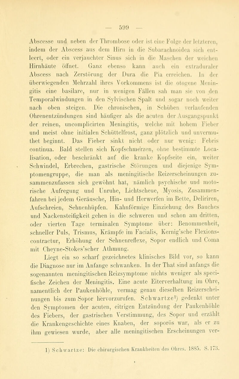 Abscessc iiiul neben dci'ThroMibosc oder isl rinc l'(ilii<'der b'l/.lcnui, indem der Abscess aus dem Hirn in die Subarachnoidea. .sicli ent- leert, oder ein vcrjauchter Sinus sich in die Masclien der weichen Hirnhäute öffnet. Ganz ebenso kann auch ein extradnrah-r Abscess nach Zerstörung der Dura die Pia erreichen. In der überwiegendeji Mehrzahl ihres Vorkommens ist die otogene Menin- gitis eine basilare, nur in wenigen Fällen sah man sie von dem Temporalwindungen in den Sylvischen Spalt und sogar noch weiter nach oben steigen. Die chronischen, in Schüben verlaufenden Ohrenentzündungen sind häufiger als die acuten der Ausgangspunkt der reinen, uncomplicirten Meningitis, welche mit hohem Fieber und meist ohne initiale]i Schüttelfrost, ganz plötzlich und unvermu- thet beginnt. Das Fieber sinkt nicht oder nur wenig: Febris continua. Bald stellen sich Kopfschmerzen, ohne bestimmte Loca- lisation, oder beschränkt auf die kranke Kopfseite ein. weiter Schwindel, Erbrechen, gastrische Störungen und diejenige Sym- ptomengruppe, die man als meningitische Reizerscheinungen zu- sammenzufassen sich gewöhnt hat, nämlich psychische und moto- rische Aufregung und Unruhe, Lichtscheue, Myosis, Zusammen- fahren bei jedem Geräusche, Hin- und Herwerfen im Bette, Deliriren, Aufschreien, Sehnenhüpfen. Kalmförmige Einziehung des Bauches und Nackensteifigkeit gehen in die schweren und schon am dritten, oder vierten Tage terminalen Symptome über: Benommenheit, schneller Puls, Trismus, Krämpfe im Facialis, Kernig'sche Flexions- contractur, Erhöhung der Sehnenreflexe, Sopor endlich und Coma mit Cheyne-Stokes'scher Athmung. Liegt ein so scharf gezeichnetes klinisches Bild vor, so kann die Diagnose nur im Anfange schwanken. Li der That sind anfangs die sogenannten meningitischen Reizsymptome nichts weniger als speci- fische Zeichen der Meningitis. Eine acute Eiterverhaltung im Ohre, namentlich der Paukenhöhle, vermag genau dieselben Reizerschei- nungen bis zum Sopor hörvorzurufen. Schwartzei) gedenkt unter den Symptomen der acuten, eitrigen Entzündung der Paukenhöhle des Fiebers, der gastrischen Verstimmung, des Sopor und erzählt die Krankengeschichte eines Knaben, der so porös war, als er zu ihm gewiesen wurde, aber alle meningitischen Erscheinungen ver- 1) Schwartze: Die chirurgischen Krankheiten des Ohres. 1885. 8.173.