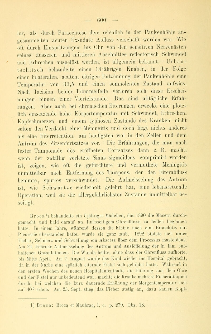 lor, als durch Paracentese dem reichlich in der Paukenhöhle an- gesammelten acuten Exsudate Abfluss verschafft worden war. Wie oft durch Einspritzungen ins Ohr von den sensitiven Nervenästen seines äusseren und mittleren Abschnittes reflectorisch Schwindel und Erbrechen ausgelöst werden, ist allgemein bekannt, ürban- tschitsch behandelte einen 14jährigen Knaben, in der Folge einer bilateralen, acuten, eitrigen Entzündung der Paukenhöhle eine Temperatur von 39,5 und einen soranolenten Zustand aufwies. Nach Incision beider Trommelfelle verloren sich diese Erschei- nungen binnen einer Yiertelstunde. Das sind alltägliche Erfah- rungen. Aber auch bei chronischen Eiterungen erweckt eine plötz- hch einsetzende hohe Körpertemperatui mit Schwindel, Erbrechen, Kopfschmerzen und einem typhösen Zustande des Kranken nicht selten den Verdacht einer Meningitis und doch liegt nichts anderes als eine Eiterretention, am häufigsten wol in den Zellen und dem Antrum des Zitzenfortsatzes vor. Die Erfahrungen, die man nach fester Tamponade des eröffneten Fortsatzes dann z. B. macht, wenn der zufällig verletzte Sinus sigmoideus comprimirt worden ist, zeigen, wie oft die gefürchtete und vermuthete Meningitis unmittelbar nach Entfernung des Tampons, der den Eiterabfluss hemmte, spurlos verschwindet. Die Aufmeisselung des Antrum ist, wie Schwartze wiederholt gelehrt hat, eine lebensrettende Operation, weil sie die allergefährlichsten Zustände unmittelbar be- seitigt. Brocai) behandelte ein öjähriges Mädchen, das 1890 die Masern durch- gemacht und bald darauf an linksseitigem Ohrenflusse zu leiden begonnen hatte. In einem Jahre, während dessen die Kleine noch eine Bionchitis mit Pleuresie überstanden hatte, wurde sie ganz taub. 1892 bildete sich unter Fieber, Schmerz und Schwellung ein Abscess über dem Processus mastoideus. Am 24. Februar Aufmeisselung des Antrum und Auslöffelung der in ihm ent- haltenen Granulationen. Die Wunde heilte, ohne dass der Ohrenfluss aufhörte, bis Mitte April. Am 7. August wurde das Kind wieder ins Hospital gebracht, da in der Narbe eine spärlich eiternde Fistel sich gebildet hatte. Während in den ersten Wochen des neuen Hospitalaufenthalts die Eiterung aus dem Ohre und der Fistel nur unbedeutend war, machte die Kranke mehrere Fieberattaquen durch, bei welchen die kurz dauernde Erhöhung der Morgentemperatur sich auf 400 erhob. Am 23. Sept. stieg das Fieber stetig an, dazu kamen Kopf- 1) Broca: Broca et Maubrac, 1. c. p. 279. Obs. 18.