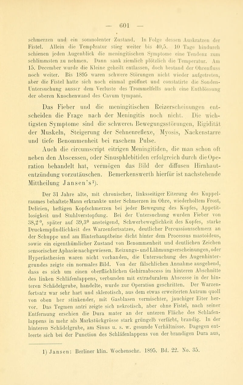 — f)01 — schincrzon uiul (^iii somnolontcr '/iislaml. In l''()l^c dessen Ausknitzcii (\rv Fistel. Allein die Temp6ratur sliey weiter bis 40,5. 10 Ta|j;o liindundi schienen jeden Augenblick die mcningitischen Symptome eine Tendenz zum schlimmsten zu nehmen. Dann sank ziemlich, [jlölzlieli die 'rcm|)eraliir. Am 15. Deccmber wurde die Kleine geheilt entlassen, doch besüuid der Olirciilluss noch weiter. Bis 1895 waren schwere Störungen iii<dit wieder aufgetreten, aber die Fistel hatte sich noch einmal geöllnet und oonstatirte die Sonden- Untersuchung ausser dem Verluste des Trommelfells auch eine Entblüssung der oberen Knochenwand des Cavum tympani. Das Fieber und die meniiigitisclien Rcizcr,sr;heinung(3n ent- scheiden die Frage nach der Meningitis noch nicht. Die wich- tigsten Symptome sind die scliweren Bewegungsstörungen, Rigidität der Muskeln, Steigerung der Sehnenreflexe, Myosis, Nackenstarrc und tiefe Benommenheit bei raschem Pulse. Auch die circumscript eitrigen Meningitiden, die man schon oft neben den Abscessen, oder Sinusphlebitiden erfolgreich durch die Ope- ration behandelt hat, vermögen das Bild der diffusen Hirnhaut- entzündung vorzutäuschen. Bemerkenswerth hierfür ist nachstehende Mittheilung Jansen's^). Der 31 Jahre alte, mit chronischer, linksseitiger Eiterung des Kuppel- raumes behaftete Mann erkrankte unter Schmerzen im Ohre, wiederholtem Frost, Delirien, heftigen Kopfschmerzen bei jeder Bew^egung des Kopfes, Appetit- losigkeit und Stuhlverstopfung. Bei der Untersuchung wurden Fieber von 38.2 0, später auf 39,3° ansteigend, Schwerbewegiichkeit des Kopfes, starke Druckempfindlichkeit des Warzenfortsatzes, deutlicher Percussionsschmerz an der Schuppe und am Hinterhauptbeine dicht hinter dem Processus mastoideus, sowie ein eigenthümlicher Zustand von Benommenheit und deutlichen Zeichen sensorischer Aphasie nachgewiesen. Reizungs- und Lähmungserscheinungen, oder Hyperästhesien waren nicht vorhanden, die Untersuchung des Augenhinter- grundes zeigte ein normales Bild. Von der fälschlichen Annahme ausgehend, dass es sich um einen oberflächlichen Gehirnabscess im hinteren Abschnitte des linken Schläfenlappens, verbunden mit extraduralem Abscesse in der hin- teren Schädelgrube, handelte, wurde zur Operation geschritten. Der Warzen- fortsatz war sehr hart und sklerotisch, aus dem etwas erweiterten Antrum quoll von oben her stinkender, mit Gasblasen vermischter, jauchiger Eiter her- vor. Das Tegmen antri zeigte sich nekrotisch, aber ohne Fistel, nach seiner Entfernung erschien die Dura mater an der unteren Fläche des Schlafen- lappens in mehr als Markstückgrösse stark grüngelb verfärbt, brandig. In der hinteren Schädelgrube, am Sinus u. s. w. gesunde Verhältnisse. Dagegen ent- leerte sich bei der Function des Schläfenlappens von der brandigen Dura aus.