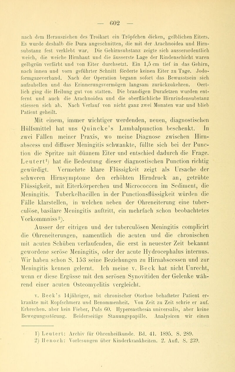 nach dem Herausziehen des Troikart ein Tröpfchen dicken, gelblichen Eiters. Es wurde deshalb die Dura angeschnitten, die mit der Arachnoidea und Hirn- substanz fest verklebt war. Die Gehirnsubstanz zeigte sich ausserordentlich weich, die weiche Hirnhaut und die äusserste Lage der Rindenschicht waren gelbgrün verfärbt und von Eiter durchsetzt. Ein 1,5 cm tief in das Gehirn, nach innen und vorn geführter Schnitt förderte keinen Eiter zu Tage. Jodo- formgazeverband. Nach der Operation begann sofort das Bewusstsein sich aufzuhellen und das Erinnerungsvermögen langsam zurückzukehren. Oert- lich ging die Heilung gut von statten. Die brandigen Durafetzen wurden ent- fernt und auch die Arachnoidea und die oberflcächliche Hirnrindensubstanz stiessen sich ab. Nach Verlauf von nicht ganz zwei Monaten war und blieb Patient geheilt. Mit einem, immer wichtiger werdenden, neue]i, diagnostischen Hülfsmittel hat uns Quincke's Liimbalpunction beschenkt. In zwei Fällen meiner Praxis, wo meine Diagnose zwischen Hirn- abscess und diffuser Meningitis schwankte, füllte sich bei der Func- tion die Spritze mit dünnem Eiter und entschied dadurch die Frage. Leutert^) hat die Bedeutung dieser diagnostischen Function richtig gewürdigt. Vermehrte klare Flüssigkeit zeigt als Ursache der schweren Hirnsymptome den erhöhten Hirndruck an, getrübte Flüssigkeit, mit Eiterkörperchen und Micrococcen im Sediment, die ]\reningitis. Tuberkelbacillen in der Functionsflüssigkeit würden die Fälle klarstellen, in welchen neben der Ohreneiterung eine tuber- culöse, basilare Meningitis auftritt, ein mehrfach schon beobachtetes Vorkommniss-). Ausser der eitrigen und der tuberculöscn Meningitis complicirt die Ohreneiterungen, namentlich die acuten und die chronischen mit acuten Schüben verlaufenden, die erst in neuester Zeit bekannt gewordene seröse Meningitis, oder der acute Hydrocephalus internus. Wir haben schon S. 153 seine Beziehungen zu Hirnabscessen und zur Meningitis kennen gelernt. Ich meine v. Beck hat nicht Unrecht, wenn er diese Ergüsse mit den serösen Synovitiden der Gelenke wäh- rend einer acuten Osteomyelitis vergleicht. V. Beck's 14jähriger, mit chronischer Otorhoe behafteter Patient er- krankte mit Kopfschmerz und Benommenheit. Von Zeit zu Zeit schrie er auf. Erbrechen, aber kein Fieber, Puls 60. Hypereasthesia universalis, aber keine Bewegungsstörung. Beiderseitige Stauungspapille, Analysiren wir einen l)Leutert: Archiv für Ohrenheilkunde. Bd. 41. 1895. S. 289. 2) llenoch: Vorlesungen über Kindorkranklieiten. 2. Aull. S. 239.