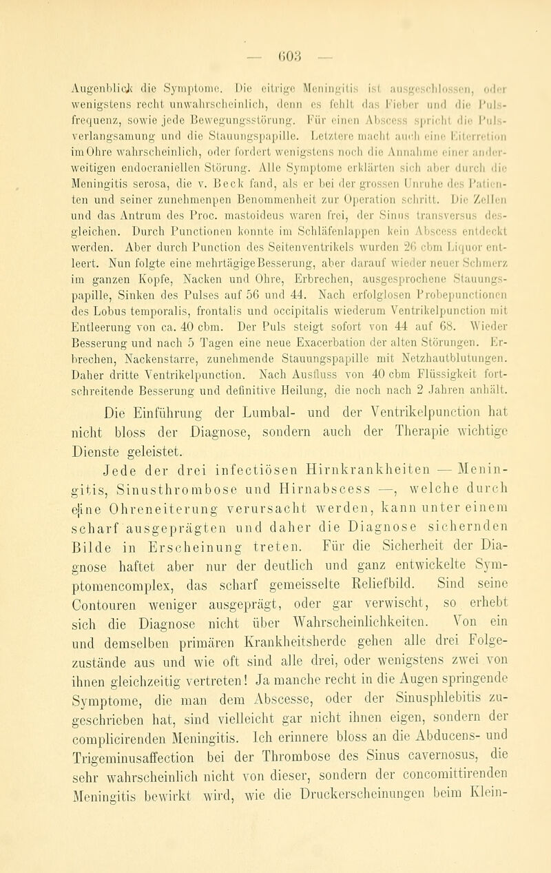 AugenblioJc die Syniplonifi. I)i(^ (iilri^^o Meniiif^-iUs isl, ausf>;cs(;lilo.s.son, oder wenigstens recht unwahrsclicinlicii, denn es folilt das Fiobcr und die Puls- frequenz, sowie jede Bewegungsstörung. Für einen Abscess spricht die Puls- verlangsamung und die Siauuiigspapille. Letztere macht aui'.ii eine Kitorrelioii imOhre wahrscheinlich, oder fordert wenigstens noch die Annahme einer aiider- w^eitigen endocraniellen Störung. Alle Symptome erl<lärten sich aljcr durch ilie Meningitis serosa, die v. Beck fand, als er bei der grossen Unruhe des Palicu- ten und seiner zunehmenpen Benommenheit zur Operation schritt. Die Zell(;ii und das Antrum des Proc. mastoideus waren frei, der Sinus transversus des- gleichen. Durch Functionen konnte im Schläfenlappen kein AIjscess entdeci<t werden. Aber durch Function des Seitenventrikels wurden 26 cbm Liquor ent- leert. Nun folgte eine mehrtägige Besserung, aber darauf wieder neuer Schmerz im ganzen Kopfe, Nacken und Ohre, Erbrechen, ausgesprochene Stauungs- papille, Sinken des Pulses auf 56 und 44. Nach erfolglosen Frobepunctionon des Lobus temporalis, frontalis und occipitalis wiederum Ventrikelpunction mit Entleerung von ca. 40 cbm. Der Puls steigt sofort von 44 auf 68. Wieder Besserung und nach 5 Tagen eine neue Exacerbation der alten Störungen. Er- brechen, Nackenstarre, zunehmende Stauungspapille mit Netzhautblutungen. Daher dritte Ventrikelpunction. Nach Ausfluss von 40 cbm Flüssigkeit fort- schreitende Besserung und definitive Heilung, die noch nach 2 Jahren anhält. Die Einführung der Lumbal- und der Ventrikelpunction hat nicht bloss der Diagnose, sondern auch der Therapie wichtige Dienste geleistet. Jede der drei infectiösen Hirnkrankheiten — Menin- gitis, Sinusthrombose und Hirnabscess —, welche durch ejine Ohreneiterung verursacht werden, kann unter einem scharf ausgeprägten und daher die Diagnose sichernden Bilde in Erscheinung treten. Für die Sicherheit der Dia- gnose haftet aber nur der deutlich und ganz entwickelte Sym- ptomencomplex, das scharf gemeisselte Reliefbild. Sind seine Contouren weniger ausgeprägt, oder gar verwischt, so erhebt sich die Diagnose nicht über Wahrscheinlichkeiten. Von ein und demselben primären Krankheitsherde gehen alle drei Folge- zustände aus und wie oft sind alle drei, oder wenigstens zwei von ihnen gleichzeitig vertreten! Ja manche recht in die Augen springende Symptome, die man dem Abscesse, oder der Sinusphlebitis zu- geschrieben hat, sind vielleicht gar nicht ihnen eigen, sondern der complicirenden Meningitis. Ich erinnere bloss an die Abducens- und Trigeminusaifection bei der Thrombose des Sinus cavernosus, die sehr wahrscheinhch nicht von dieser, sondern der concomittirenden Meningitis bewirkt wird, wde die Druckerscheinungen beim Klein-