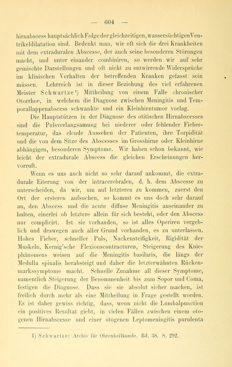 hirnabscess hauptsächlich Folge der gleichzeitigen, wassersüchtigenVen- trikeldilatation sind. Bedenkt man, wie oft sich die drei Krankheiten mit dem extraduralen Abscesse, der auch seine besonderen Störungen macht, und unter einander combiniren, so werden wir auf sehr gemischte Darstellungen und oft nicht zu entwirrende AVidersprüche im klinischen Verhalten der betreffenden Kranken gefasst sein müssen. Lehrreich ist in dieser Beziehung des viel erfahrenen Meister Schwartze^) Mittheilung von einem Falle chronischer Otorrhoe, in welchem die Diagnose zwischen Meningitis und Tem- porallappenabscess schwankte und ein Kleinhirntumor vorlag. Die Hauptstützen in der Diagnose des otitischen Hirnabscesses sind die Pulsverlangsamung bei niederer oder fehlender Fieber- temperatur, das elende Aussehen der Patienten, ihre Torpidität und die von dem Sitze des Abscesses im Grosshirne oder Kleinhirne abhängigen, besonderen Symptome. Wir haben schon bekannt, wie leicht der extradurale Abscess die gleichen Erscheinungen her- vorruft. Wenn es uns auch nicht so sehr darauf ankommt, die extra- durale Eiterung von der intracerebralen, d. h. dem Abscesse zu unterscheiden, da wir, um auf letzteren zu kommen, zuerst den Ort der ersteren aufsuchen, so kommt es uns doch sehr darauf an, den Abscess und die acute diffuse Meningitis auseinander zu hnlten, einerlei ob letztere allein für sich besteht, oder den Abscess nur complicirt. Ist sie vorhanden, so ist alles Operiren vergeb- lich und deswegen auch aller Grund vorhanden, es zu unterlassen. Hohes Fieber, schneller Puls, Nackensteifigkeit, Rigidität der Muskeln, Kernig'sche Flexionscontracturen, Steigerung des Knie- phänomens weisen auf die Meningitis basilaris, die längs der Medulla spinalis herabsteigt und daher die letzterwähnten Rücken- markssymptome macht. Schnelle Zunahme all dieser Symptome, namentlich Steigerung der Benommenheit bis zum Sopor und Coma, festigen die Diagnose. Dass sie sie absolut sicher machen, ist freilich durch mehr als eine Mittheilung in Frage gestellt worden. Es ist daher gewiss richtig, dass, wenn nicht die Lumbalpunction ein positives Resultat giebt, in vielen Fällen zwischen einem oto- genen Hirnabscesse und einer otogenen Leptomeningitis purulenta 1) Schwartzo: Archiv für Ohrenheilkunde. Bd. 38. S. 292.