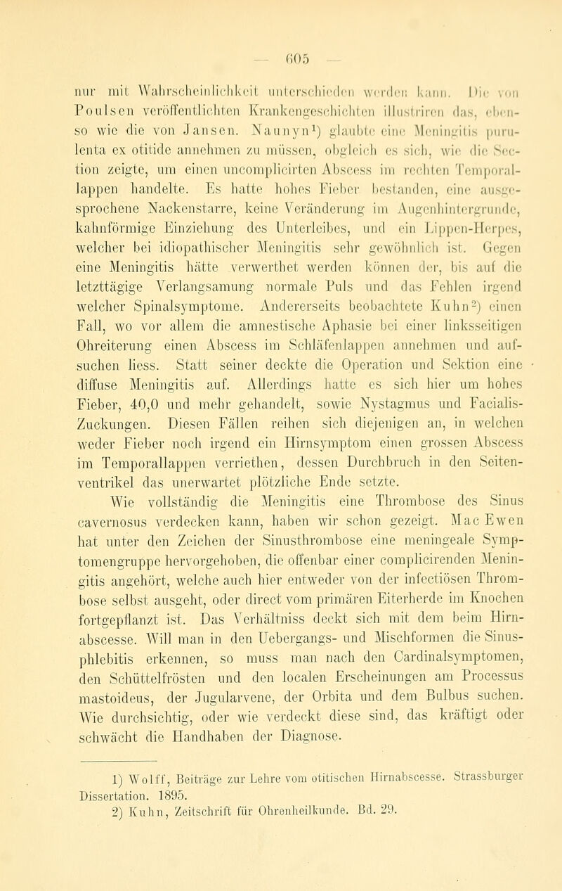 — f;05 nur mit Walirschcinliclikcit iinlerscliicdi'n wcrdri; kann. Die von Poulscii vcröffciitliclitcn Kriiiikonii(3,sc,irK;li((.'n illiistrircii das, chcii- so wie die von Jansen. Nauiiyni) f^laublc eine Meniiiiiitis purii- lenta ex otitide aiincluncn zu iniisscn, obglcii^h es sich, wie die Sec- tion zeigte, ura einen uncompiicirten Abscess im rechten Temporal- lappen handelte. Es hatte hohes Fieber bestanden, eine aus^:('- sprochene Nackenstarre, keine Veränderung im Augonliintfn'grunde, kahnförmige Einziehung des Unterleibes, und ein Lippcii-IIdpcs, welcher bei idiopathischer Meningitis sehr gewöhnlich ist. Gegen eine Meningitis hätte verwerthet werden kcinnen der, bis auf die letzttägige Verlangsamung normale Puls und das Fehlen irgend welcher Spinalsymptome. Andererseits beobachtete Kuhn2) einen Fall, wo vor allem die amnestische Aphasie bei einer linksseitigen Ohreiterung einen Abscess im Schläfenlappen annehmen und auf- suchen liess. Statt seiner deckte die Operation und Sektion eine diffuse Meningitis auf. Allerdings hatte es sich hier um hohes Fieber, 40,0 und mehr gehandelt, sowie Nystagmus und Facialis- Zuckungen. Diesen Fällen reihen sich diejenigen an, in welchen weder Fieber noch irgend ein Hirnsymptom einen grossen Abscess im Teraporallappen verriethen, dessen Durchbruch in den Seiten- ventrikel das unerwartet plötzliche Ende setzte. Wie vollständig die Meningitis eine Thrombose des Sinus cavernosus verdecken kann, haben wir schon gezeigt. Mac Ewen hat unter den Zeichen der Sinusthrombose eine meningeale Syrap- tomengruppe hervorgehoben, die offenbar einer complicirenden Menin- gitis angehört, welche auch hier entweder von der infectiösen Throm- bose selbst ausgeht, oder direct vom primären Eiterherde im Knochen fortgepflanzt ist. Das Verhältniss deckt sich mit dem beim Hirn- abscesse. Will man in den Uebergangs- und Mischformen die Sinus- phlebitis erkennen, so muss man nach den Cardinalsymptomen, den Schüttelfrösten und den localen Erscheinungen am Processus mastoideus, der Jugularvene, der Orbita und dem Bulbus suchen. Wie durchsichtig, oder wie verdeckt diese sind, das kräftigt oder schwächt die Handhaben der Diagnose. 1) Wolff, Beiträge zur Lehre vom otitischen Hirnabscesse. Strassbnrger Dissertation. 1895.