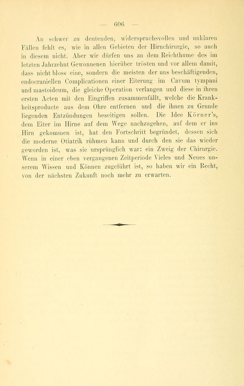 An schwer zu deutenden, widerspruchsvollen und unklaren Fcällen fehlt es, wie in allen Gebieten der Hirnchirurgie, so auch in diesem nicht. Aber wir dürfen uns an dem Reichthume des im letzten Jahrzehnt Gewonnenen hierüber trösten und vor allem damit, dass nicht bloss eine, sondern die meisten der uns beschäftigenden, endocraniellen Complicationen einer Eiterung im Cavum tympani und mastoideum, die gleiche Operation verlangen und diese in ihren ersten Acten mit den Eingriffen zusammenfällt, welche die Krank- heitspro ducte aus dem Ohre entfernen und die ihnen zu Grunde liegenden Entzündungen beseitigen sollen. Die Idee Körn er's, dem Eiter im Hirne auf dem Wege nachzugehen, auf dem er ins Hirn gekommen ist, hat den Fortschritt begründet, dessen sich die moderne Otiatrik rühmen kann und durch den sie das wieder geworden ist, was sie ursprünglich war: ein Zweig der Chirurgie. Wenn in einer eben vergangenen Zeitperiode Vieles und Neues un- serem Wissen und Können zugeführt ist, so haben wir ein Recht, von der nächsten Zukunft noch mehr zu erwarten.