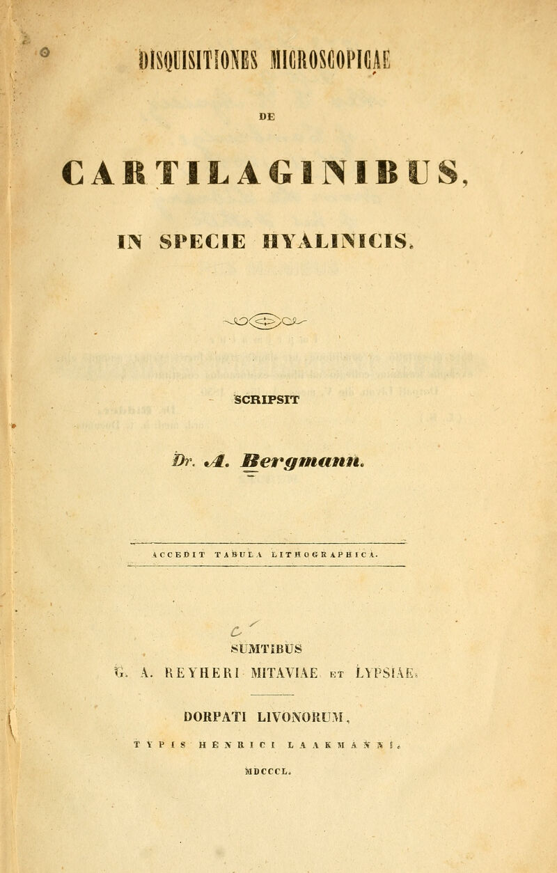 o immmmu hkiiioscopkijie DE CABTILAGINIBUS m SPECIE HYALINICIS SiOO^^QJi-' SCRIPSIT Dr. ^. Merffmann, ACCEDIT TABUtA LITH06RAPHICA. SUMTIBUS ri. A. REYHERI MITAVIAE et LYPSIAE. DORPATI LIVONORUM, T V P I S H E jV R I C I t A A K M A l^ S MDCCCL.