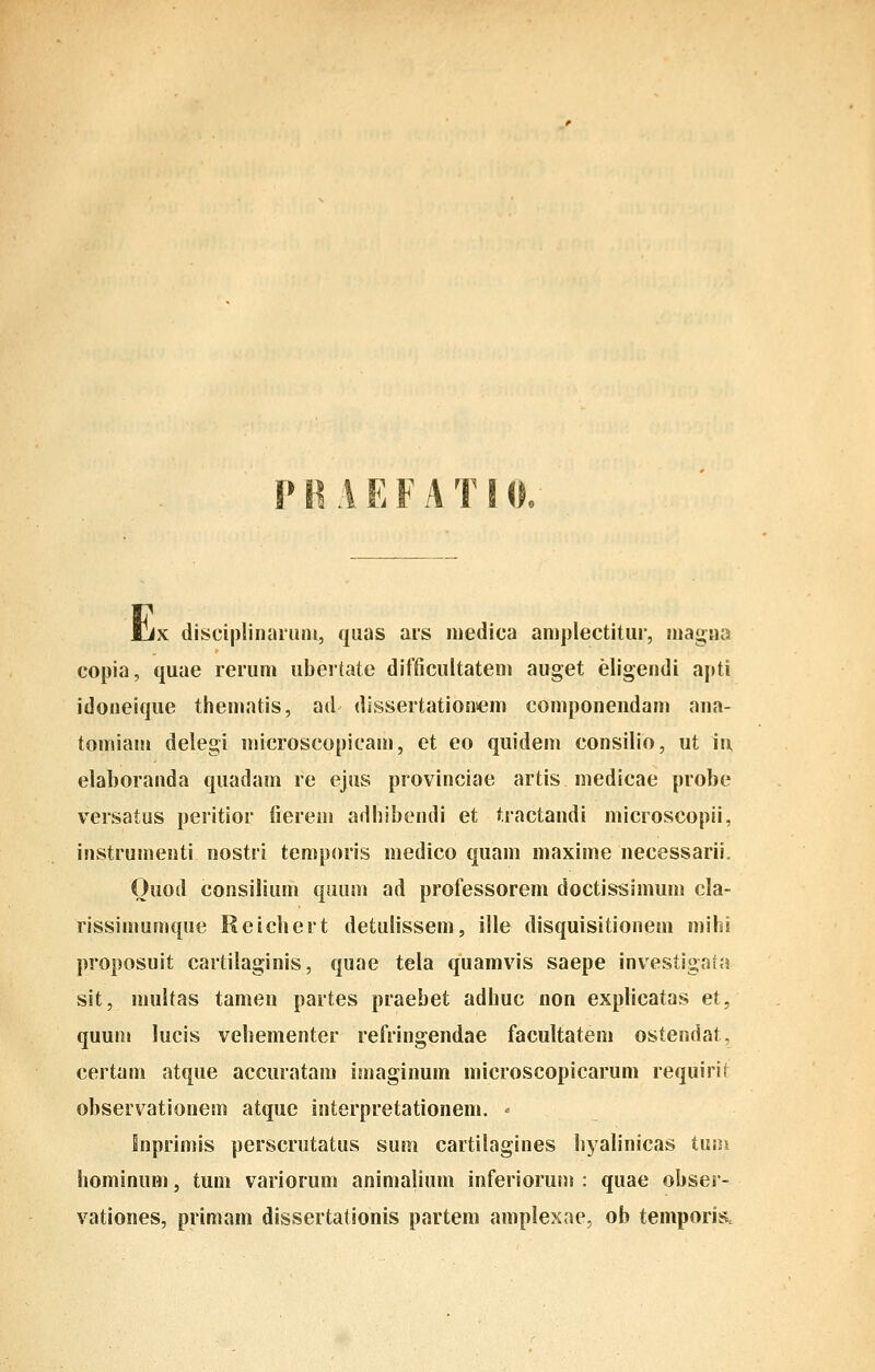 PB AEFATIO. Ijx disciplinarmii, quas ars medica amplectitiir, niagna copia, quae rerum ubertate difficultatem auget eligendi apti idoneique thematis, ad dissertationiem componendam ana- tomiam delegi microscopicam, et eo quidem consilio, ut in elaboranda quadam re ejus provinciae artis medicae probe versatus peritior fierem adhibendi et tractandi microscopii, instrumenti nostri temporis medico quam maxime necessarii, Ouod consilium quiim ad professorem doctissimum cla- rissimumque Reichert detulissem, ille disquisitionem mihi proposuit cartilaginis, quae tela quamvis saepe investigafa sit, multas tamen partes praebet adhuc non explicatas et, quuni lucis vehementer refringendae facultateni ostendat, certam atque accuratam imaginum microscopicarum requirit observationem atque interpretationem. < Inprimis perscrutatus sum cartilagines hyalinicas tmn hominum, tuni variorum animalium inferioruni : quae obser- vationes, primam dissertationis partem amplexae, ob temporis.