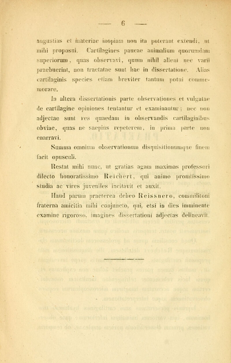 aogiistias et hiateriat' iiiopiam iiou ita poterant extendi, ut mihi proposiii. Cartilagines paueae ajsiiiialium quoruiiulanj Huperiorum, qnas observavi, (juuiii iiihil alieui nec varii praebuerint, non tractatae sunt hac in (lissertatione. Alias eartilaginis species eti;un breviter tantum potui conune- nioras-e. In altera dissertationis parte ohservationes et vulijatae de cartilagine opiniones tentantur et exaniinantur : nec uon adjectae sunt res quaedana in observandis (;artilaginibus obviae, quas ne saepiiis repeterem, in priina isarte non enarravi, Sunima omniuin observationum disquisitionumque imvm facit opuscoli. Restat mihj Ronc, nt gratias agam maximas professori dilecto bonoratissimo Reichert, qui animo promtissimo studia ac vires Jnveniles incitavst et auxit. Haud parum praeterea debeo Keissnero, commilitoni fraterna amicitia mihi conjuncto, qui, etsi iu dies imminente examine rigoroso. imngines dissertationi adjectas delineavit.