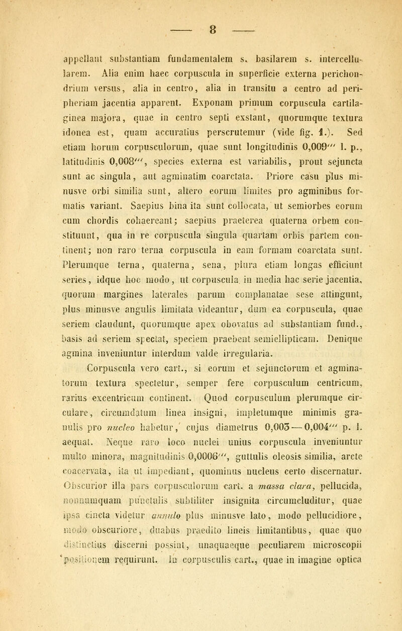 appellant siibstantiara fundamentalem s. basilarem s. intercellu- 5arem. Alia enim haec corpuscula in superficie externa perichon- drium versus, alia in centro, alia in transitu a centro ad peri- pheriam jacentia apparent. Exponam primum corpuscula cartila- ginea raajora, quae in centro septi exstant, quoruraque textura idonea est, qnam accuratius perscrutemur (vide fig, i.). Sed etiam horum corpiisculorum, quae sunt longitudinis 0,009' 1. p., latitudinis 0,008', species externa est variabilis, prout sejuncta sunt ac singula, aut agrainatira coarctata. Priore casu plus mi- nusve orbi sirailia sunt, aitero eorura limites pro agminibus for- matis variant. Saepius bina ita sunt collocata, ut semiorbes eorum cum chordis cohaereant; saepius praeterea quaterna orbem con- stituunt, qua in re corpuscula singula quartam orbis partem con- tinent; non raro terna corpuscula in eam formam coarctata sunl. Plerumque terna, quaterna, sena, pkira etiara longas efficiunt series, idque hoc raodo, ut corpiiscula in media hac serie jacentia, quorum margines laterales parura complaiiatae sese attingunt, plus minusve angulis liraitata videantur, dum ea corpuscula, quae seriem claudunt, qoorumque apex obovatus ad substantiam fund., basis ad seriera speciat, speciem praebent semiellipticam. Denique agraina inveniuntur interdum valde irregularia. Corpuscula vero cart., si eorura et sejunctorum et agraina- torum textura spectetur, seraper fere corpusculum centricum, rarius exceniricum continent. Quod corpuscuium pleruraque cir- culare, circumdatum linea insigni, impleturaque minimis gra- uuiis pro nucJeo liabetur, cujus diametrus 0,003-—0,004' p. L aequat. Neque raro ioco nuclei unius corpuscula inveniuntur multo minora, magnitudiois 0,0006', guttulis oleosis similia, arcte coacervata, ita ut impediajit, quominus nucleus certo discernatur. Gbsciirior illa pars corpusculorum cart. a massa clara, pellucida, iionauraquara punctulis subtiiiter insignita circumcluditur, quae ipsa cincta videtur annnlo pliis minusve lato, modo peilucidiore, rnodo obscuriorc, diiabus praedito lineis limitantibus, quae quo distiiiclius discerni possint, unaquaeque peculiarem microscopii 'posJOonem requirunt. la corpusculis cart., quae in iraagiae optica