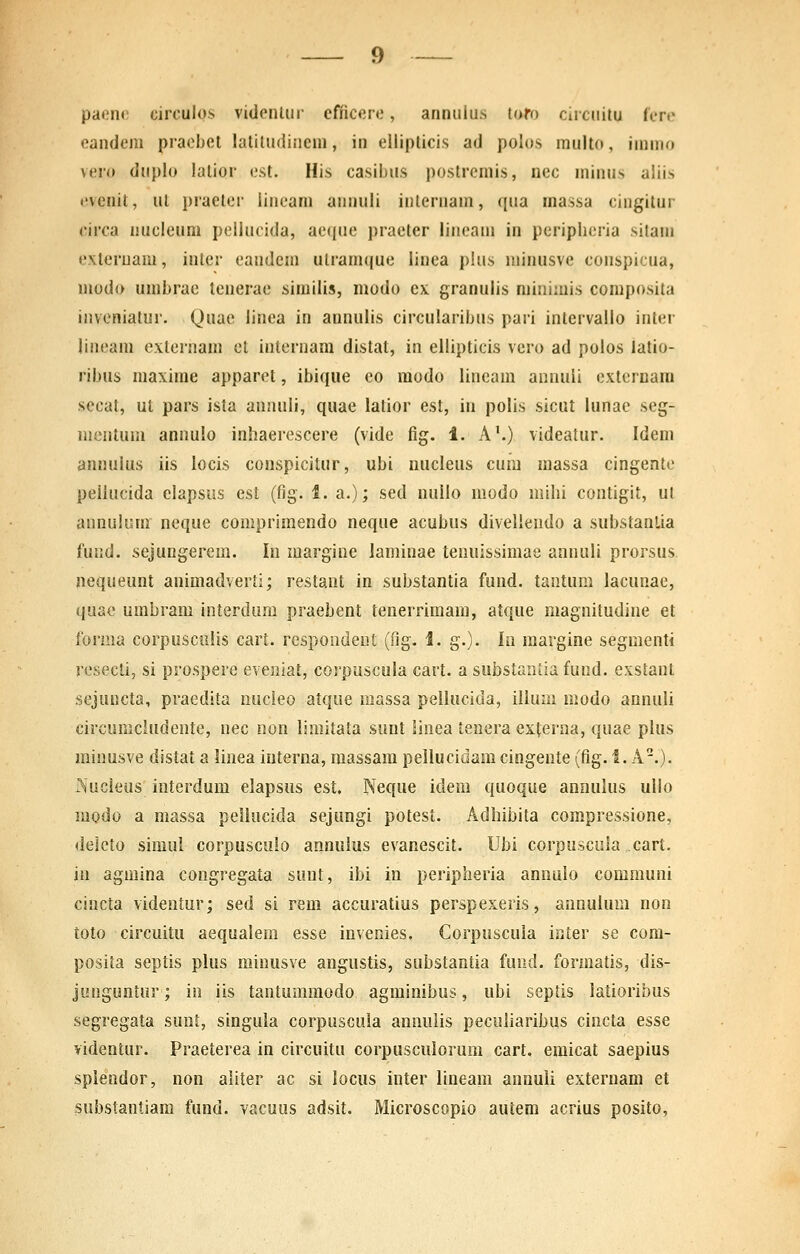 paene circulos vidcnliir cfficcre, annulus tofo cucnitu (ere eandeni praebel latiludineni, in elliplicis ad poios multo, immo veio duplo lalior e.st. His casibus postremis, nec minus aliis evenit, ut praeter iincani annuli inlernam, qua massa cingilur circa nucleum peilucida, aeque praeter lineam in peripheria sitam cxtcruam, inter eandcm ulramque linea pius minusvc conspicua, modo umbrac tenerac similis, modo cx granulis minimis composita inveniatur. Quae linca in annulis circularibus pari intervallo intcr lineam externam cl internam distat, in ellipticis vcro ad polos latio- ribus maxime apparct, ibique co raodo lincam annuli extcrnam secat, ut pars ista annuli, quae latior est, in polis sicut lunac scg- mcntum annulo inhaercscere (vide fig. 1. A'.) videatur. Idem anuulus iis locis conspicitur, ubi nucleus cum massa cingentc peiiucida elapsus cst (fig. 1. a.); sed nullo modo mihi contigit, ut annuium ncque comprimendo neque acubus diveliendo a siibstanlia fund. sejungerem. In margine laminae tenuissimae annuli prorsus nequeunt animadverti; restant in substantia fund. tantuni lacunae, quac umbram interdum praebent tenerrimam, atque magnitudinc et forma corpusculis cart. respondent (fig. 1. g.). In raargine segmenti rcsecti, si prospere eveniat, corpuscula cart. a substantia fund. exstant sejuncta, praedita nucleo atque massa pellucida, illum niodo annuli circumcludentc, nec non limitata sunt linea tenera externa, quae plus minusve distat a linea interna, raassara pellucidam cingente (fig. i. A.). iVucieus interdum elapsus est, Neque idem quoque annulus ullo modo a massa pellucida sejungi potest. Adliibita compressione, delcto simul corpusculo annulus evanescit. Ubi corpuscula cart. in agmina congregata suut, ibi in peripheria annulo communi cincta videntur; sed si rem accuratius perspexeris, annuium non toto circuitu aequaiem esse invenies, Corpuscuia inter se cora- posita septis plus minusve angustis, suhstantia fuiid, formatis, dis- junguntur; in iis tantumraodo agminibus, ubi septis latioribus segregata suni, singula corpuscula annulis peculiaribus cincta esse videntur. Praeterea in circuitu corpusculorura cart. emicat saepius spiendor, non aliter ac si locus inter lineam annuli exteruam et substantiam fund. vacuus adsit. Microscopio autem acrius posito,