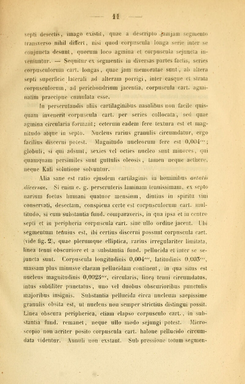 ^cpti dcseclis, iinago e\.istil, qnae a (lescnpio janijam scgniento tiansverso niliil diflerl, nisi (|nod corpnscula ionga serie intcr sc (•onjuncta desunt, (|nonim loco agniina et corpuscui;i .s<'juncta in- veniuntur. — Sequilur cx segmentis in divcrsas partes lactis, series corpusculorum cart. longas, quae jam memoratae sunt , ai) altera septi superficic latcrali ad alteram porrigi, inter casque cL slrata corpusculorum, ad pericliondrium jaceniia, corpuscula cart. agmi- natim praecipuc cumulata esse. In perscrutandis aliis cartilaginibus nasalibus non faciic quis- quam invenerit corpuscula cart. per series coilocata, sed quae agmina circularia formant; ceteruni eadem fere textura est et niag- nitudo atque in septo. JNucIeus rarius granulis circumdatur, ergo facilius discerni potest. Magnitudo nucleorum fere est 0,004'; giobuli, si qui adsunt, sexies vel octies nucleo sunt minoros, qni ({uaniquam persimilcs sunt guttulis oleosis, tamen ne^iue aetlierc, neqne Kali soiutione soivuntur. Alia sane est ratio ejusdem cartilaginis in iiominibus aetntis flwersae. Si enim e. g. perscruteris laminam tenuissimam, ex septo uarium foetus liumani quatuor mensium, diutius in spiritu vini conservati, <lesectam, conspicua certe est corpusculorum cart. mul- titudo, si cura substantia fund. comparaveris, in qua ipsa et in centro septi et in peripheria corpuscula cart. sine ullo ordine jaceiit. Ubi segmentuffi teftuius est, ibi certius discerni possunt corpuscula cart. (vide fig. 2), quae plerumque elliptica, rarius irregulariter limitata, linea tenui obscuriore et a substantia fund. pellucida et inter se se- juncta sunt. Corpuscula longitudinis 0,004', latitudinis 0,003', massam pius minusve claram pellucidam continent, in qua situs est nucleus magnitudinis 0,0025', circularis, linea tenui circumdatus, intus subtiliter punctatus, uno vel duobus obscurioribus punctulis majoribus insignis. Substantia pellucida circa nucleum saepissime granulis obsita est, ut nucleus non semper strictius distingui possit. Linea obscura peripherica, etiam elapso corpusculo cart., in sub- stantia fund. reraanet, neque ullo modo sejungi potest. Micro- scopio non acriter posito corpuscula cart. halone pellucido circum- data videntur. Annuli non exstant. Sub pressione totum segmen-
