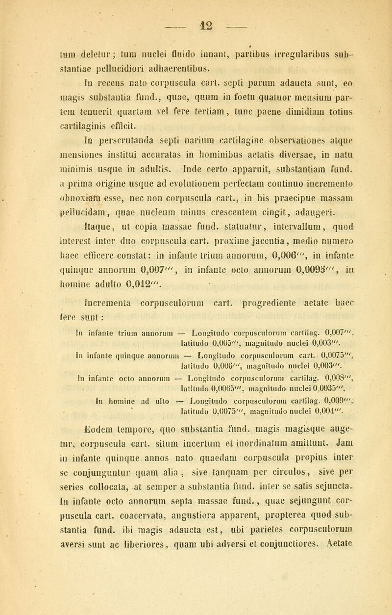 tum delelur; tiim iiuclei fluido innaii!, partibus irregularibus sub- stantiae pellucidiori adhaerentibus. In recens nato corpuscula cart. scpti parum adaucta sunt, eo magis substantia fund., quae, quum in foetu quatuor mensium par- tem teuuerit quartam vel fere tertiam, tunc paene dimidiam totius cartilaginis eflicit. Id perscrutanda septi nariura cartilagine observationes atque mensiones institui accuratas in hominibus aetatis diversae, in natu minirais usque in adultis. Inde certo apparuit, substantiam fund. a priraa origine usqiie ad evolutionem perfectam continuo increraento obnoxiara esse, nec non corpuscula cart., in his praecipue massam petlucidam, quae nucleum minus crescentem cingit, adaugeri. Itaque, ut copia massae fund. statuatur, intervalium, quod interest inter duo corposcula cart. proxirae jacentia, medio Rumero haec efficere constat: in infante trium annorum, 0,006'^', in infante quinque annorum 0,007''% in infaote octo annorura 0,0093', iii liomine adulto 0,012'. incrementa corpusculorum cart. progrediente aetate haec fere sunt: !ti infaiite triuin annofuiii — Lonoitudo corpusculoinm cartilag. 0,007', latitudo 0,005', magnituilo nuclei 0,003'. in infante quinque annorum — Longitudo corpusculorura cart. • 0,0075', latitudo 0,003', magnitudo nuclei 0,003'. In infante octo annoruin — Longitudo corpusculoruni cartilag. 0,008', latitudo 0,0065', magniludo nuclei 0,0035', In homine ad ulto — Longitudo corpusculoruin cartilag. 0,009', latitudo 0,0075', magnitudo nuclei 0,004'. Eodem tempore, quo substantia fund, raagis magisque auge- tur, corpuscula cart. situm incertum et inordinatura araittunt. Jam in infante quinque annos nato quaedara corpuscula propius inter se conjunguntur quam alia , sive tanquam per circulos, sive per series collocala, at semper a substantia fund. inter se satis sejuncta. In infante octo annorum septa massae fund., quae sejungunt cor- puscula cart. coacervata, angustiora apparent, propterea quod sub- stantia fund. ibi magis adaucta est, ubi parietes corpusculorum aversi sunt ac liberiores, quara ubi adversi et conjunctiores. Aetate