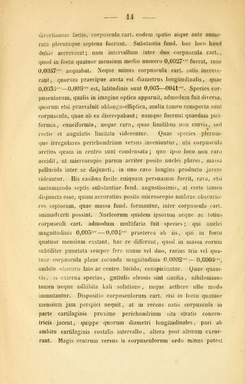 direclioiieiii factis, cornuscula cart. eodem spatio atque aute nume- rata plerumque septena fuerunt. Substanlia fund. lioc loco haud dubie accreverat; nam inlervallum inter duo corpuscula cart., quod ia foetu quatuor mensium medio numero 0,0027' fuerat, iunc 0,OOS7' aequabat. Neque minus corpuscula cart. satis increve- rant, quorum praecipue aucta est diametrus longitudinalis, quae 0,0055'—0,008' est, latitudinis sunt 0,003—0041'. Species cor- pusculorum, qualis in imagine optica apparuit, admodum fuit diversa, quorum etsi praevaluit obiongo-elliptica, multa tamen conspecta sunt corpuscula, quae ab ea discrepabant; namque fuerunt quaedam piri- formia, cuneiformia, neque raro, quae limitibus non curvis, sed rectis et angulatis limitata viderentur. Quae species plerum- que irregulares pericliondrium versus inveniuntur, ubi corpuscula arctius quam in centro sunt condensata; quo ipso loco non raro accidit, ut microscopio parum acriter posito nuclei plures, massa pellucida inter se disjuncti, in uno cavo longius producto jacere videantur. His casibus facile cuiquam persuasum fuerit, cava, etsi tantummodo septis substantiae fund. angustissimis, at certe tameu disjuncta esse, quum accuratius posito raicroscopio umbrae obscurio- res septorura, quae massa fund. formantur, inter corpuscula cart. animadverti possint. iSucleorum quidem ipsorum aeque ac totius corpusculi cart. admodura muUifaria fuit spe^ies; qui nnciei raagnitudinis 0,005' — 0,001' praeterea ab iis, qui in foetu quatuor mensium exstant, bac re differunt, quod in massa eorum subtiliter punctata semper fere unum vel duo, rarius tria vel qua- tuor corpuscula plane rolonda magnitudinis 0,0002' — 0,0003', ambitu obscuro laio ac centro lucido, conspiciiintur. Quae quam- vis, si externa spectas, guttulis oleosis sint similia, nihilominus tamen neque adbibita kali solutione, neque aethere ullo modo immutantur. Dispositio corpusculorum cart. etsi in foetu quatuor mensium jam perspici nequit, at in recens natis corpuscula in parte cartiiaginis proxime perichondrium sita stratis concen- tricis jacent, quippe quorum diametri longitudinales, pari ab ambitu cartilaginis costalis intervallo, altera post alteram excur- rant. Magis cenJrum versus is corpusculorum ordo minus potesL