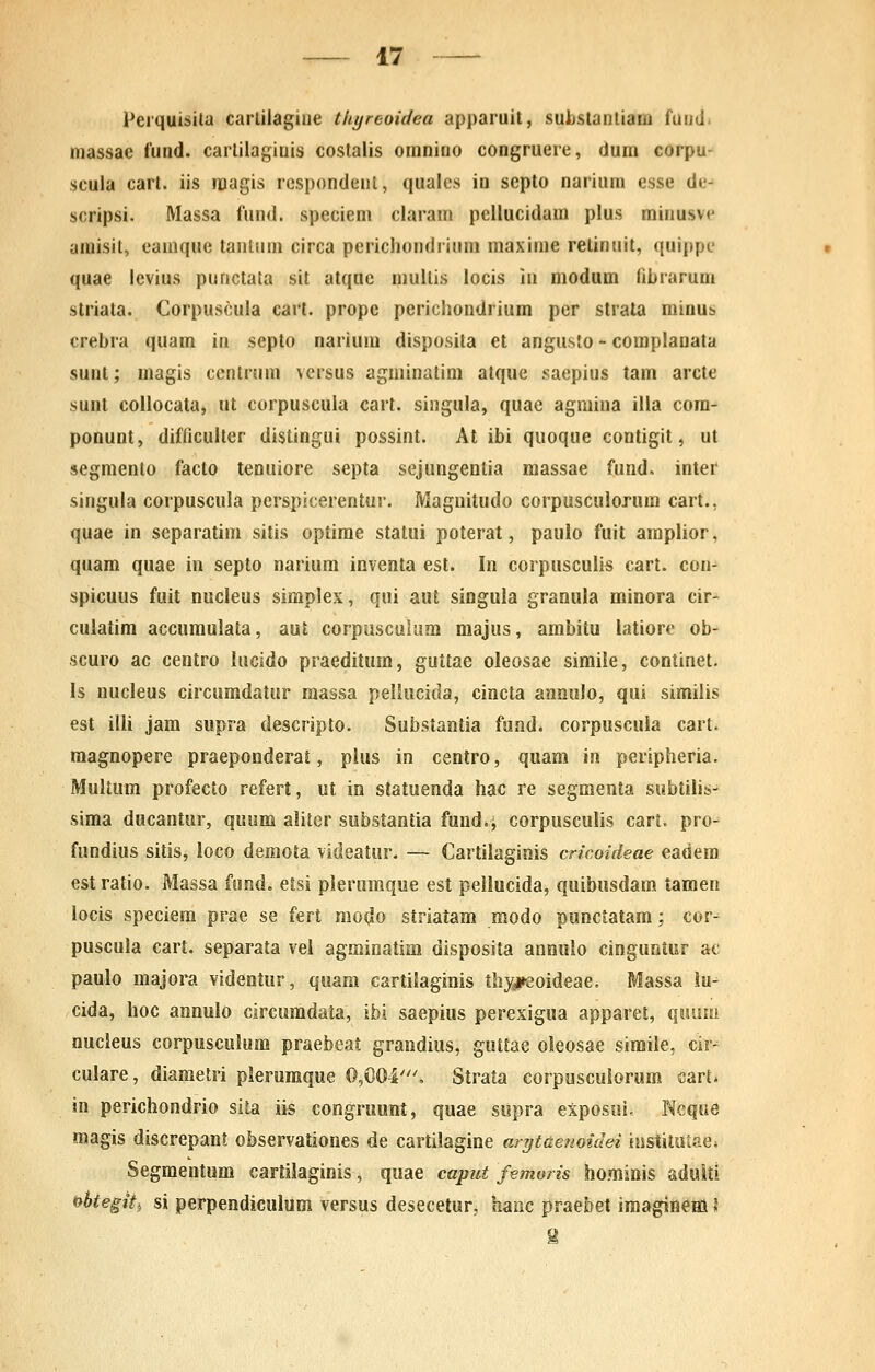 Perquisila carlilagiiie thyreoidea apparuit, suijstanliaHi fuutl. massae fund. carlilagiuis costalis omnino congruere, dum corpu- scula cart. iis «lagis respondent, quales in septo narium esse de^ scripsi. Massa fund. speciem claram pellucidara plus minusve amisil, eauique tantuni circa perichondrinm maxinie reliniiit, quippe quae levius punctata sit atque mullis locis in niodum tibrarum striata. Corpuscula carl. prope perichondrium per strata minus crebra quam in septo narium disposita et angusto - complanata sunt; magis ccntrum versus agminatim atque saepius tam arcte sunt coilocata, ut corpuscula cart. singula, quae agmina illa cora- ponunt, difficulter distingui possint. At ibi quoque contigit, ut segmento facto tenuiore septa sejungentia raassae fund. inter singula corpuscula perspicerentur. Magnitudo corpusculorum cart., quae in separatim sitis optirae statui poterat, paulo fuit araplior, quam quae in septo narium inventa est. In corpusculis cart. con- spicuus fuit nucleus simplex, qui aut singula granula minora cir- culatim accuraulata, aut corpusculum majus, ambitu latiore ob- scuro ac centro lucido praeditum, guttae oleosae simile, continet. Is nucleus circumdatur massa pellucida, cincta annulo, qui similis est illi jam supra descripto. Substantia fond. corpuscuia cart. raagnopere praeponderat, pius in centro, quam in peripheria. Multum profecto refert, ut in statuenda hac re segmenta subtilis- sima ducantur, quum aliter substantia fundai corpusculis cart. pro- fundius sitis, loco demola videatur. — Cartilaginis cricoideae eadera estratio. Massa fond. eisi plerumque est pellucida, quibusdam tamen locis speciera prae se fert rao(^o striatam modo punctatara; cor- puscula cart. separata vel agminatim disposita annuio cinguntur ac paulo raajora videntur, quam cartilaginis thysii-eoideae. Massa !u- cida, hoc annuio circuradata, ibi saepius perexigua apparet, qisiim nucleus corpuscuium praebeat grandius, guttae oleosae simile, cir-^ cuiare, diaraetri pierumque 0,004', Strata corpuscuiorum cart* in perichondrio sita iis congruunt, quae supra eXposui, Neque magis discrepant observationes de cartiiagine ar?jtaenoidei institutae* Segmentum cartilaginis, quae capiit femoris hominis aduiti t^htegiti si perpendiculum versus desecetur, hanc praebet iraagineHl J