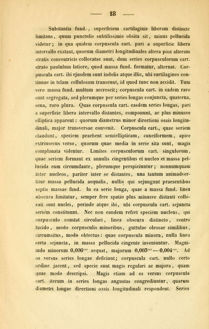 Substantia fund., superficiem cartilaginis liberam distincte limitans, quum punctulis subtilissimis obsita sit, minus pellucida videtur; in qua quidem corpuscula cart. pari a superficie libera intervallo exstant, quorum diaraetri longitudinales altera post alteram stratis concentricis collocatae sunt, dum series corpusculorum cart. strato paululum latiore, quod massa fund. formatur, alternat. Cor- puscula cart. ibi ejusdem sunt indolis atque illic, ubi cartilagines con- tinuae in telam cellulosam transeunt, id quod tunc non accidit. Tum vero massa fund. multum accrescit; corpuscula cart. in eadem raro sunt segregata, sed plerumque per series longas conjuncta, quaterna, sena, raro plura. Quae corpuscula cart. easdem series longas, pari a superficie libera intervallo distantes, componunt, ac plus minusve elliptica apparent: quorum diaraetrus minor directioni ossis longitu- dinali, major transversae convenit. Corpuscula cart., quae seriem ciauduni, speciem praebent seraiellipticam, cuneiformera, apice extrinsecus verso, quorum quae media in serie sita sunt, magis complanata videntur. Limites corpusculorum cart. singulorum, quae seriem formant ex annulis cingentibus et nucleo et massa pel- lucida eum circuradante, pleruraque perspiciuntur; nonnumquara iiUer nucleos, pariter inter se distantes, una tantum aniraadver- litur massa pellucida aequalis, nuUis qui sejungunt praesentibus septis massae fund. In ea serie longa, quae a massa fund. linea obsGura limitatur, semper fere spatio plus minusve distanti collo- cati sunt nuclei, perinde atque ibi, ubi corpuscula cart. sejuncta seriem constituunt. Nec non eandera refert speciera nucleus, qui corpusculo constat circulari, linea obscura distincto, centro lucido , modo corpusculis minoribus, guttulae oleosae similibus, circumsitus, modo obtectus: quae corpuscula minora, nulla linea certa sejuncta, in massa pellucida cingente inveniuntur. Magni- mdo minorum 0,006' aequat, majorum 0,003' — 0,004'. Ad os versus series longae deficiunt; corpuscula cart. nullo certo ordine jacent, sed specie sunt magis regulari ac majora, quam quae modo descripsi. Magis etiara ad os versus corpuscula cart. iterum in series longas angustas congrediuntur, quarum diaraetri longae directioni ossis longitudinali respondent. Series