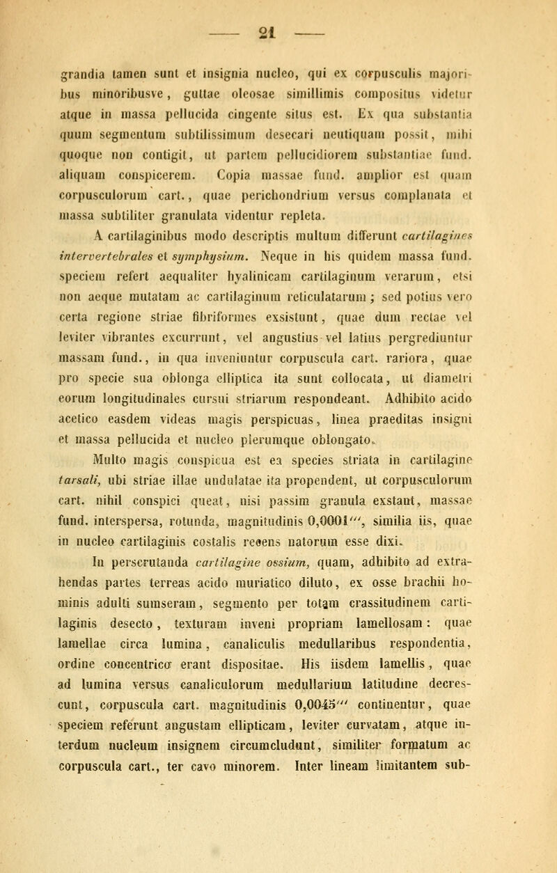 grandia tamen sunt et insignia nucleo, qui ex corpusculis majori- bus minoribusve, gultae oleosae siraillimis compositus videtur atque in massa pellucida cingente situs est. Ex qua substanlia quum segraentum subtilissimum desecari neutiquam possit, niihi quoque non contigil, ut partcm pellucidiorem substantiae fund. aliquam conspicerem. Copia massae fuud. amplior est quam corpusculorum cart., quae perichondrium versus complanata et raassa subliliter granulata videntur repleta. A cartilaginibus modo descriptis multum differunt cartilagines intervertebrales et sy^nphysium. Neque in his quidem massa fund. speciem refert aequaliter hyalinicam cartilaginum verarum, etsi non aeque mutatam ac cartilaginum reticulatarum; sed potius vero certa regione striae fibriformes exsistunt, quae dum rectae vel leviter vibrantes excurrunt, vel angustius vel latius pergrediuntur massara fund., in qua inveniuntur corpuscula cart. rariora, quae pro specie sua oblonga elliptica ita sunt collocata, ut diametri eorum longitudinaies cursui striarum respondeant. Adhibito acido acetico easdem videas magis perspicuas, linea praeditas insigni et raassa peilucida et nucleo pierumque oblongato. Multo magis conspicua est ea species striata in cartilagine tarsali, ubi striae illae undulatae ita propendeot, ut corpusculorum cart. nihil conspici queat, nisi passim granula exstant, massae fund. interspersa, rotunda, magnitudinis 0,0001', similia iis, quae in nucleo cartiiaginis costalis reoens natorum esse dixi. In perscrutanda cartilagine ossium, quam, adhibito ad extra- hendas partes terreas acido rauriatico diluto, ex osse brachii ho~ minis adulti suraseram, segmento per totara crassitudinem carti- laginis desecto, texturam inveni propriam lamellosara: quae laraellae circa luraina, canaliculis medullaribus respondentia, ordine concentriccr erant dispositae. His iisdem lamellis, quao ad lumina versus canaliculorura medullarium latitudine decres- cunt, corpuscula cart. magnitudinis 0,0045' continentur, quae speciem referunt angustam ellipticam, leviter curvatam, atque in- terdum nucleum insignera circuracludunt, similiter forinatum ac corpuscula cart., ter cavo minorem, Inter lineam limitantera sub-