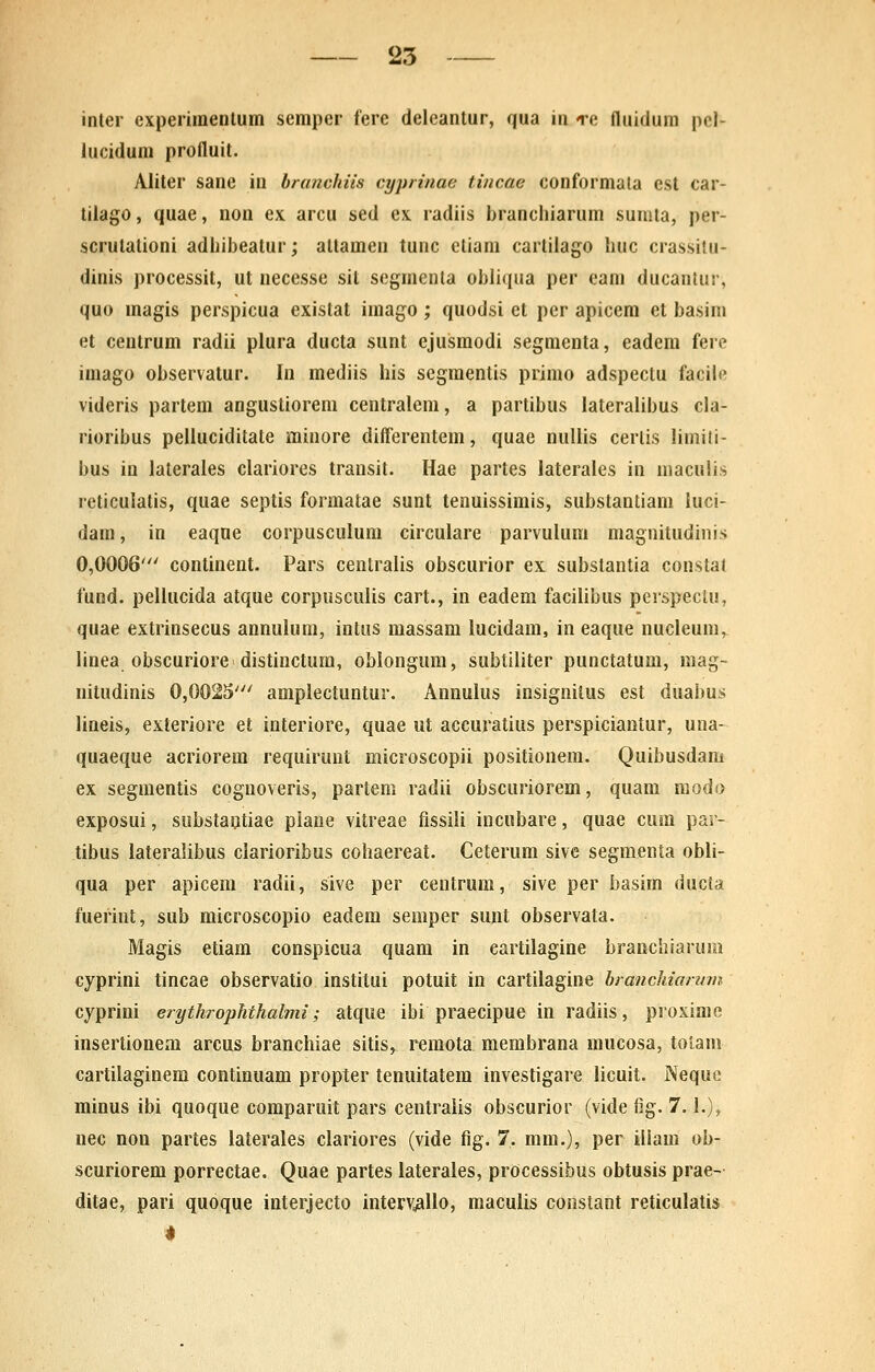 <23 inter experiraentum sempcr fere deleantur, qua in le fluiduni pcl- luciduni profluit. Aliter sane in branchiis cyprinae tincae conformala est car- tiiago, quae, non ex arcu sed cx. radiis brancliiarum sumta, per- scrulationi adliibeatur; attamen tunc etiam cartilago liuc crassiui- dinis processit, ut uecesse sit segmenta obliqua per eam ducantur, quo magis perspicua existat imago ; quodsi et per apicem et basim et centrum radii plura ducta sunt ejusmodi segmenta, eadem fere imago observatur. In mediis his segmentis primo adspectu facile videris partem angustiorem centralem, a partibus lateralibus cla- rioribus pelluciditate minore difTerentem, quae nuUis cerlis limiti- bus iu laterales clariores transit. Hae partes laterales in niaculis reticulatis, quae septis formatae sunt tenuissimis, substantiam luci- dam, in eaqne corpusculum circulare parvulum magnitudinis 0,0006' continent. Pars centralis obscurior ex substantia constat fund. pellucida atque corpusculis cart., in eadem facilibus perspeclu, quae extrinsecus annulum, intus massam lucidam, in eaque nucleum, linea obscuriore distinctum, oblongum, subtiliter punctatum, mag- nitudinis 0,0025^ amplectuntur. Annulus insignitus est duabus lineis, exteriore et interiore, quae ut accuratius perspiciantur, una- quaeque acriorera requirunt microscopii positionem. Quibusdam ex segmentis cognoveris, partem radii obscuriorem, quam modo exposui, substaijtiae plaue vitreae fissili incubare, quae cum par- tibus lateralibus clarioribus cohaereat. Ceterum sive segmenta obli- qua per apicem radii, sive per centrum, sive per basim ducta fuerint, sub microscopio eadem semper sunt observata. Magis etiam conspicua quam in eartilagine branchiarum cyprini tincae observatio institui potuit in cartilagine hranchianan cyprini erythrophthalmi; atque ibi praecipue in radiis, proxime insertionem arcus branchiae sitis,^ remota membrana mucosa, tolam cartilaginem continuam propter tenuitatem investigare licuit. Neque minus ibi quoque comparuit pars centraiis obscurior (vide fig. 7.1.)^ nec non partes laterales clariores (vide fig. 7. mm.), per iliam ob- scuriorem porrectae. Quae partes laterales, processibus obtusis prae- ditae, pari quoque interjecto interv^IIo, maculis constant reticulatis 4