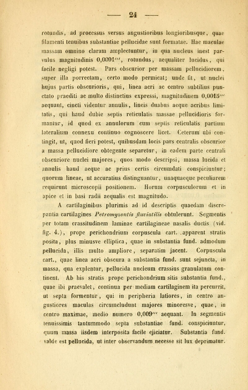 fotundis, ad processus versus angustioribus longioribusque, quae filaraenti tenuibus substantiae peilucidae sunt formatae. Hae maculae massam omnino claram amplectuntur, in qua nucleus inest par- Yulus magnitudinis 0,0001', rotundus, aequaliter lucidus, qui facile negligi potest. Pars obscurior per massam pellucidiorem, Ruper illa porrectam, certo modo permicat; unde fit, ut nuclei hujus partis obscurioris, qui, linea acri ac centro subtilius pun- ctato praediti ac multo distinctius expressi, magnitudinem 0,0015' ^equant, cincti videntur annulis, lineis duabus aeque acribus limi- tatis, qui haud dubie septis reticulatis massae pellucidioris for- mantur, id quod es annulorum cum septis reticulatis partium iateralium connexu continuo cognoscere licet. Ceterum ubi con- tingit, ut, quod fieri potest, quibusdam locis pars centralis obscurior a massa pellucidiore obtegente separetur, in eadem parte centrali obscuriore nuclei majores, quos modo descripsi, massa locida et annulis haud aeque ac prius certis circumdati conspiciuntur; quorum lineae, ut accuratius distinguantur, unaquaeque peculiarem requirunt microscopii positionem. Horum corpusculorum et in apice et in basi radii aequalis est magnitudo. A cartilaginibus plurimis ad id descriptis quaedam discre- pantia cartilagines Petromyzontis fluviatilis obtulerunt. Segmentis per totam crassitudinem laminae cartilagineae nasalis ductis (vid. fig. 4,), prope perichondrium corpuscula cart. .apparent stratis posita, plus minusve elliptica, quae in substantia fund. admodum pellucida, iilis multo ampliore, separatim jacent. Corpuscula cart,, quae iinea acri obscura a substantia fund. sunt sejuncta, in massa, qua explentur, pellucida nucleum crassius granulatura con- lioenlt, Ab his stratis prope perichondrium sitis substantia fund., quae ibi praevalet, continua per raediam cartilaginem ita percurrit, ut septa formentur, qui in peripheria latiores, in centro an- gustiores maculas circumcludunt majores minoresve, quae, in centro maximae, medio numero 0,009' aequant. In segmeatis temsjssimis tantummodo septa substantiae fund. conspiciuntur, qeiira massa iisdera interposita facile ejicialur. Substantia fund. valde est peliucida, ut inter observandum necesse sit lux depriraatur.