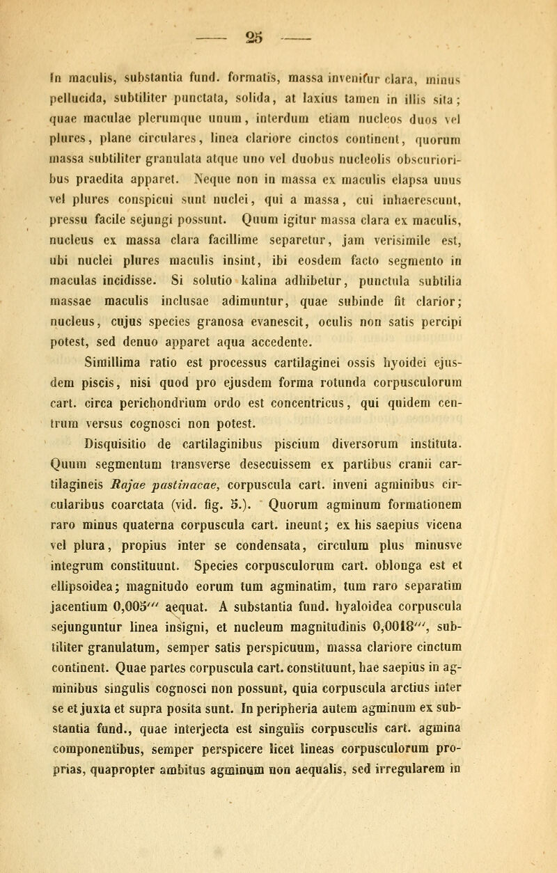 fn maculis, substantia fund. formatis, massa invenifur clara, minus pellucida, subtiliter punctata, solida, at laxius tamen in illis sila ; quae maculae plerumquc unum, interdum etiam nucleos duos \<'l plures, plane circulares, linea clariore cinctos contincnt, quorum massa subtilitcr granulata atque uno vel duobus nucleolis obscuriori- bus praedita apparet. Neque non in massa ex maculis elapsa unus vel plures conspicui sunt nuclei, qui a massa, cui inhacrescunl, pressu facile sejungi possunt. Quum igitur massa clara ex raaculis, nucleus ex. massa clara facillime separetur, jam verisimile est, ubi nuclei plures maculis insint, ibi eosdem facto segmenlo in maculas incidisse. Si solutio kalina adhibetur, punctula sublilia massae raacuhs inclusae adimuntur, quae subinde fit clarior; nucleus, cujus species granosa evanescit, oculis non satis percipi potest, sed denuo apparet aqua accedente. Sirailliraa ratio est processus cartilaginei ossis hyoidei ejus- dem piscis, nisi quod pro ejusdem forma rotunda corpusculorum cart. circa perichondrium ordo est concentricus, qui quidem cen- trura versus cognosci non potest. Disquisitio de cartilaginibus piscium diversorum instituta. Quum segmentum transverse desecuissem ex partibus cranii car- tilagineis Rajae pastwacae, corpuscula cart. inveni agminibus cir- cularibus coarctata (vid. fig. 5.). Quorum agrainura forraationem raro minus quaterna corpuscula cart. ineunt; ex his saepius vicena vel plura, propius inter se condensata, circulum plus minusve integrura constituunt. Species corpusculorum cart. oblonga est et ellipsoidea; magnitudo eorum tum agminatim, tum raro separatim jacentium 0,005' aequat. A substantia fund. hyaloidea corpuscula sejunguntur linea insigni, et nueleum magoitudinis 0,0018''', sub- tiliter granulatura, semper satis perspicuum, massa clariore cinctum continent. Quae partes corpuscula cart. constituunt, hae saepius in ag- rainibus singuUs cognosci non possunl, quia corpuscula arctius inter se et juxta et supra posita sunt. In peripheria autem agminum ex sub- stantia fund., quae interjecta est singuiis corpusculis cart. agmina componeatibus, seraper perspicere licet lineas corpusculorum pro- prias, quapropter ambitus agminmn non aequalis, sed irregularem in