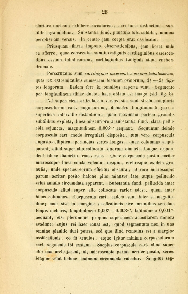 clariore nucieura exhibere circularem, acri linea distinctura, sub- tiliter granulatum. Substantia fund. punctula tulit subtilia, minima peripheriam versus. In centro jam coepta erat ossificatio. Priusquara finem impono observationibus, jam liceat mihi ea afferre, quae consecutus sum investigatis cartilaginibus ossescen- tibus ossium tubulosorum, cartilaginibus Loliginis atque enchon- dromate. Perscrutatus sum cartilagines ossescentes ossium tubulosoriim, quas ex extremitatibus suraseram foetuum ovinorum, l^ — 2^ digi- tos longorura. Eadera fere in omnibus reperta sunt. Segmento per longitudinem tibiae ducto, haec oblata est imago (vid. fig. 8). Ad superficiem articularem versus sita sunt strata compluria corpusculorum cart. angustorum, diametro longitudinali pari a superficie intervallo distantiura, quae raaximam partem granulis subtilibus expleta, linea obscuriore a substantia fund. clara pellu- cida sejuncta, magnitudinera 0,003' aequant. Sequuntur deinde corpuscula cart. raodo irregulari disposita, tum vero corpuscula angusto - elliptica, per notas series longas, quae columnas aequi- parant, aiiud super alio collocata, quorura diametri longae respon- dent tibiae diametro transversae. Quae corpuscula posito acriter microscopio linea cincta videntur insigni, crebrisque expleta gra- nulis, unde species eorura efficitur obscura; at vero microscopio parura acriter posito halone pius minusve lato atque pellucido velut annulo circumdata apparent. Substantia fund. pellucida inter corpuscula aliud super alio coilocata rarior adest, quara inter binas columnas. Corpuscula cart. eadera sunt inter se magnitu- dine; nara sive in margine ossificationis sive ineuntibus seriebus longis metiaris, longitudinem 0,007 — 0,008'', latitudinem 0,001' aequant, etsi plerumque propius superficiem articularem minora evadunt: cujus rei haec causa est, quod segraentum non in una omnino planitie duci potest, sed quo illud remotius est a margine ossificationis, eo flt tenuius, atque igitur minima corpuscuiorum cart. segmenta ibi exstant. Saepius corpuscula cart. aliud super aiio tam arcte jacent, ut, microscopio parum acriter posito, series longior velnt halone communi circamdata videatur, Si igitur seg-