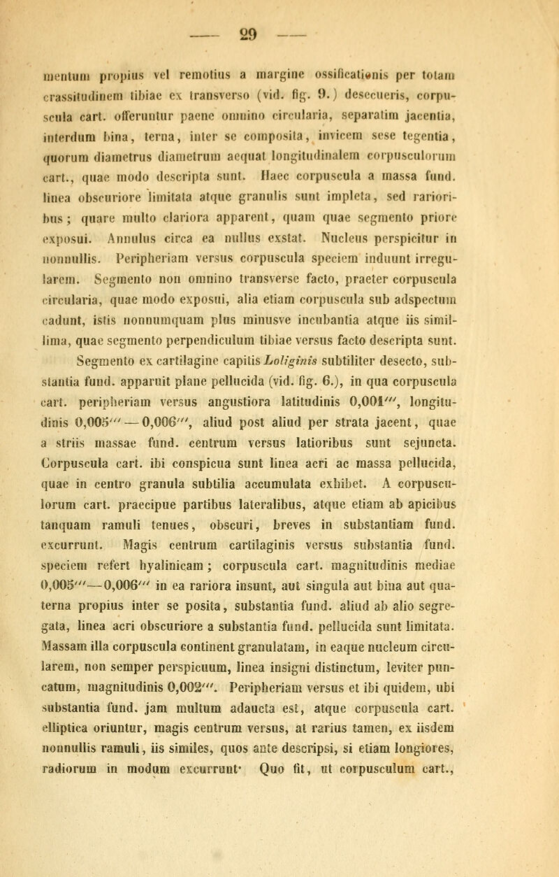 inentuni propius vel remotius a margine ossificali«nis per toiani crassitudinem tibiae ex Iransverso (vid. fig. 9.) desecueris, corpu- scula cart. offeruntur pacne oninino circularia, separatim jacentia, interdum hina, terna, inter se composita, invicem scse tegentia, quorum diametrus diametrum aequat longitudinaiem corpusculornm cart., quae modo descripta sunl. Ilaec corpuscula a massa lund. linea obscuriore limitata atque granulis sunt impleta, sed rariori- bus; quarc multo clariora apparent, quam quae segmento priore exposui. Annulus circa ea nullus exstat. Nucleus perspicitur in nonnullis. Peripheriam versus corpuscula speciem induunt irrcgu- larem. Segmento non omnino transverse facto, praeter corpuscula (iircularia, quae modo exposui, alia etiam corpuscula sub adspectum cadunt, islis nonnumquam plus minusve incubantia atque iis simil- lima, quae segmento perpendiculum tibiae versus facto descripta sunt. Segmento ex cartilagine capilis Lolfgims subtiliter desecto, sub- slantia fund. apparuit plane pellucida (vid. fig. 6.), in qua corpuscula cart. peripheriam versus angustiora latitudinis 0,001', longitu- djnis 0,005''' — 0,006', aliud post aliud per strata jacent, quae a striis massae fund. centrum versus latioribus sunt sejuncta. Corpuscula cart. ibi conspicua sunt linea acri ac massa pellucida, quae in centro granula subtilia accumulata exhibet. A corpuscu- lorum cart. praecipue partibus lateralibus, atque etiam ab apicibus tanquam ramuli tenues, obscuri, breves in substantiam fund. excurrunt. Magis centrura cartilaginis versus substantia fund. speciem refert hyalinicam; corpuscula carl. magnitudinis mediae 0,005'—0,006' in ea rariora insunt, aut singula aut bina aut qua- terna propius inter se posita, substaetia fund, aliud ab alio segre- gata, linea acri obscuriore a substantia fiind. pellucida sunt limitata. Massam illa corpuscula continent granulatam, in eaque nucleum circu- larem, non semper perspicuum, linea insigni distinctum, ieviter pun- catum, magnitudinis 0,002'. Peripheriam versus et ibi quidem, ubi substantia fund. jam multum adaucta esl, atque corpuscula cart. eliiptica oriuntur, magis centrum versus, at rarius tamen, ex iisdem nonnullis ramuli, iis similes, quos aate descripsi, si etiam longiores, radiorum in modum excurrunt* Quo fit, ut corpusculum cart..