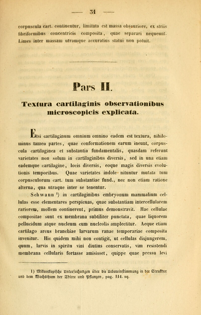 corpuscula cart. conlinenlur, limitata est massa obseuriore, ex slriis tibriformibus concenlricis composita, quae separari nequeurit. Limes inter niassam uframque accuratius statui non potuit. Pars II. Textura eartilag^inis obserTationibiis mieroseopieis explieata. I-itsi cartilaginum omnium omnino eadem est textura, nihilo- minus tameu partes, quae conformationem earum ineunt, corpus- cula cartilaginea et substantia fundamentalis, quasdam referunt varietates non solum in cartilaginibus diversis, sed in una etiam eademque cartilagine, locis diversis, eoque magis diversis evolu- tionis temporibus. Quae varietates indole nituntur mutata tum corpusculorum cart. tum substantiae fund., nec non etiam ratione alterna, qua utraque inter se tenentur. Schwann ^) in cartilaginibus embrjonum mammalium cel- lulas esse elementares perspicuas, quae substantiam intercellularem rariorem, mollem continerent, primus demonstravit. Hae cellulae compositae sunt ex membrana subtiliter punctata, quae liquorem pellucidum atque nucleum cum nucleolis amplectitur. Aeque etiam cartilago arcus branchiae larvarum ranae temporariae composita invenitur. Hic quidem mihi non contigit, ut cellulas disjungerem, quum, larvis in spiritu vini diutius conservatis, vim resistendi membrana cellularis fortasse amisisset, quippe quae pressu levi 1) SKtfcogEopif^ie Unterfuc&ungen uber bte Uebecetnjlimraung tn bec ©truftwr unb t>m 2Bo(i&gt()um ber Sf)iere unb ^flanjen, pag. 114. sq.