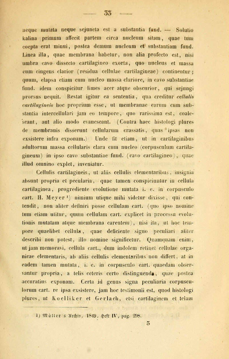 35 neque mutata neque sejuncta est a substantia fMnd. — Solulio kalina primum aflecit partem circa nucleum sitam, quae tum coepta erat minui, postea demum nucleum et suljstantiam fund. Linea illa, quae membrana liabelur, non alia profeclo est, nisi umbra cavo disseclo carlilagineo exorta, quo nucleus et massa eum cingens clarior (residua ccllulae carlilagineae) continentur; quuni, elapsa ctiam cum nucleo massa clariore, in cavo substantiae fund. idem conspicilur limes acer atque obscurior, qui sejungi prorsus uequit. Kestat igitur ea sententia, qua creditur cellulis cartilagineis boc proprium esse, ut membranae earum cum sub- stantia intercellulari jam eo tempore, quo rarissima est, coale- scant, aut alio modo evanescant. (Contra haec histologi piures de membranis disserunt cellularum crassatis, quas ipsas non exsistere infra exponam.) Unde fit etiam, ut in cartilaginibus aduitorum massa cellularis clara cuni nucleo (corpusculum cartila- gineum) in ipso cavo substantiae fund. (cavo cartilagineo), quae illud omnino explet, inveniatur. Cellulis cartilagineis, ut aliis celiulis elementaribus, insignia aljsunt propria et pecularia, quae tamen conspiciuntur in cellula cartilaginea, progrediente evolutione mutata i. e. in corpusculo cart. H. Meyer') nimium utique mihi videtur dixisse, qui con- tendit, non aliter definiri posse cellulam cart. (quo ipso nomine tum etiam utitur, quum cellulam cart. explicet in processu evolu- tionis mutatam atque membrana carentem), nisi ita, ut hoc teui- pore quaelibet cellula, quae deficiente signo peculiari aiiter describi non potest, illo nomine significetur. Qnamquam enim, iit jam memoravi, cellula cart., dum indolem retinet cellulae orga- nicae elementaris, ab aliis cellulis elementaribus non differt. at in eadem tamen mutata, i. e. in corpusculo cart. quaedam obser- vantur propria, a telis ceteris certo distinguendi, quae postea accuratius exponam. Certa id genus signa peculiaria corpuscu- lorum cart. re ipsa exsistere, jam hoc teslimonii est, quod histologi plures, ut Koelliker et Gerlach, etsi cartilaginem et teiam \) S(Ku(Ur'i 2frc^tt), 1849, ^eft IV, pag. 298.