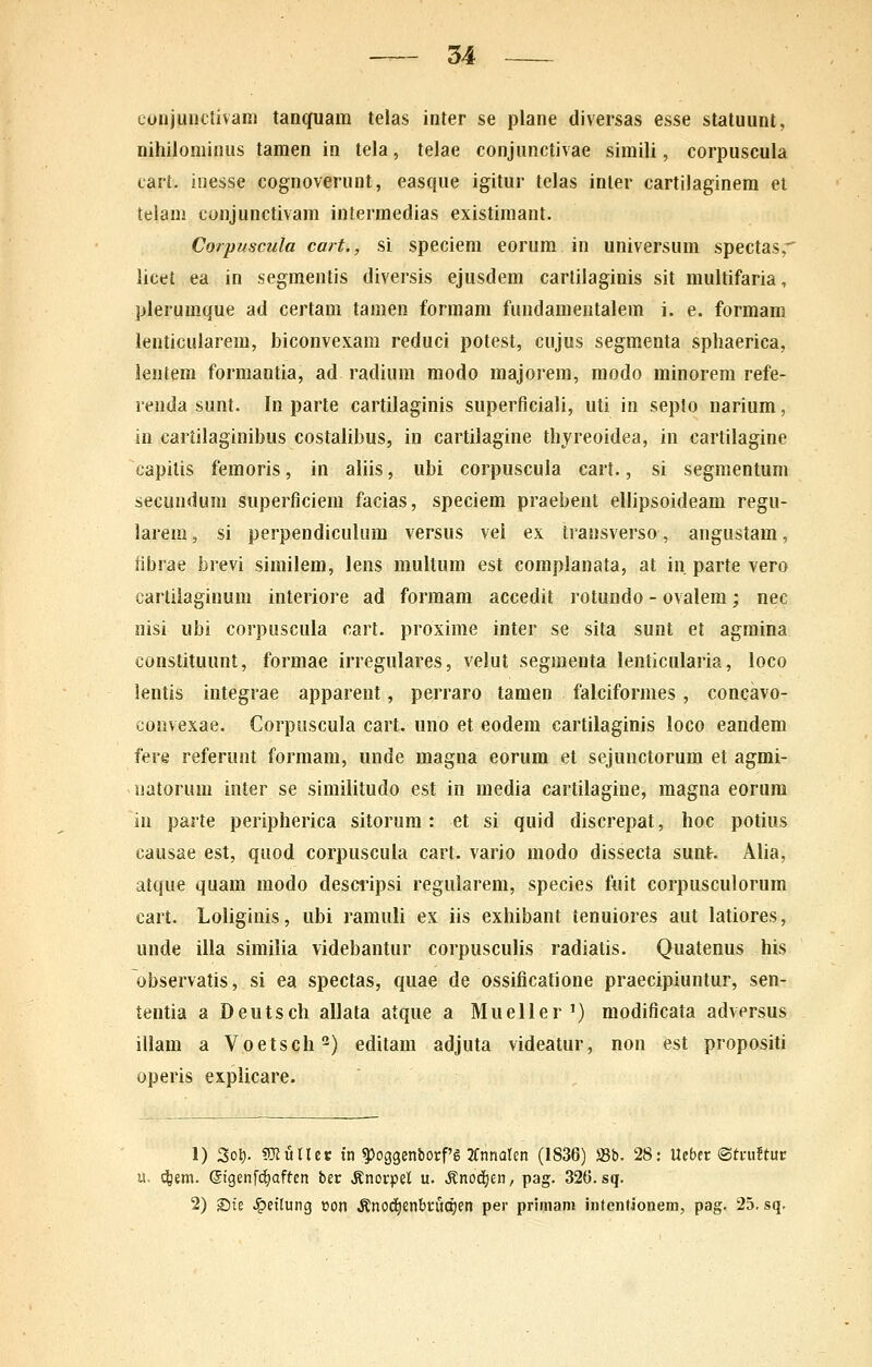 conjuiictivam tanquara telas inter se plane diversas esse statuiint, nihilominus tamen in tela, telae conjiinctivae simili, corpuscula lari. inesse cognoverunt, easque igitur tclas inter cartiJaginem et telani cunjunctivam intermedias existimant. Corpuscula cait., si speciem eorum in universum spectas, licet ea in segmentis diversis ejusdem cartilaginis sit multifaria, plerumque ad certam taraen formam fundamentalem i. e. formam lenticularem, biconvexam reduci potest, cujus segmenta spliaerica, lentem formantia, ad radium modo majorera, modo minorera refe- renda sunt. In parte cartilaginis superficiali, uti in seplo narium, in cartilaginibus costalibus, in cartilagine thyreoidea, in cartilagine capitis femoris, in aliis, ubi corpuscula cart., si segmentum secundum superficiem facias, speciem praebent ellipsoideam regu- larem, si perpendiculum versus vel ex transverso, angustam, fibrae brevi similem, lens multum est complanata, at in parte vero cartilaginura interiore ad forraam accedit rotundo - ovalem; nec iiisi ubi corpuscula cart. proxime inter se sita sunt et agmina constituunt, formae irregulares, velut segmenta lenticularia, loco lentis integrae apparent, perraro tamen falciformes , concavo- convexae. Corpuscula cart. uno et eodem cartilaginis loco eandem fere referunt formam, unde magna eorum et sejunctorum et agmi- natorum inter se similitudo est in media cartilagine, raagna eorura iu parte peripherica sitorura: et si quid discrepat, hoc potius causae est, quod corpuscula cart. vario modo dissecta sunt. Alia, atque quam raodo descilpsi regularem, species fuit corpusculorum cart. Loliginis, ubi ramuli ex iis exhibant tenuiores aut latiores, unde illa similia videbantur corpusculis radiatis. Quatenus his observatis, si ea spectas, quae de ossificafione praecipiuntur, sen- tentia a Deutsch allata atque a Mueller') modificata adversus illam a Voetsch^) editara adjuta videatur, non est propositi operis expiicare. 1) 3ot). sUJullet in ?)og3enborf'g 2Cnnaren (1836) 58b. 28: Ueber ©tuuftur u> (^em. ©gen[d)aftcn ber ^norpel u. ^nod^en/ pag. 326. sq. 2) Ste ^etlung »on .Knod^enbruajen per priinam intentioneni, pag. 25. sq.