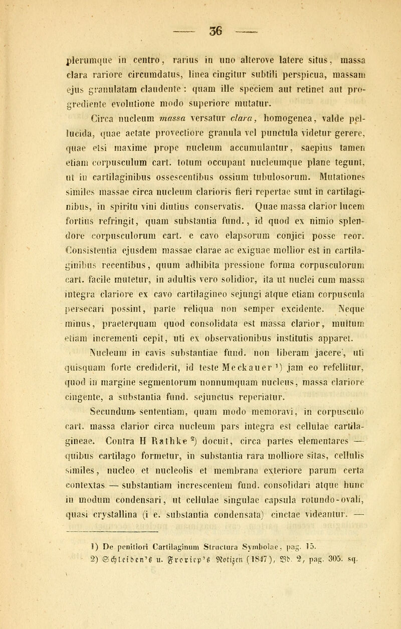 plerumque in centro, rarius in uno alterove latere situs.. massa clara rariore circuradatus, linea cingitur subtili perspicua, massam ejus granulatam claudente : quam ille speciem aut retinet aut pro- grediente evolutione modo superiore mutatur. Circa nucleum massa versatur clara, homogenea, valde pel- lucida, quae aetate provectiore granula vel punctula videtur gerere, quae etsi maxime prope nucleum accumulantur, saepius tamen etiam corpusculum cart. totum occupant nucleumque plane tegunt, ut io cartilaginibus ossescentibus ossium tubulosorum. Mutationes simiies massae circa nucleum clarioris fieri repertae sunt in cartilagi- nibus, in spiritu vini diutius conservatis. Quae massa clarior lucem fortius refringit, quam substantia fund., id quod ex nimio splen- dore corpusculorum cart. e cavo elapsorum conjici posse reor. Consistentia ejusdem raassae clarae ac exiguae moliior est in cartila- ginibus recentibus, quum adhibita pressione forraa corpusculorum cart. facile mutetur, in adultis vero solidior, ita ut nuclei cum massa integra clariore ex cavo cartilagineo sejungi atque etiam corpuscula persecari possint, parte reliqua non semper excidente. Neque minus, praeterquam quod consolidata est massa clarior, multum etiara incrementi cepit, uti ex observationibus institutis apparet. Nucleum in cavis substantiae fund. non liberam jacere', uti quisquam forte crediderit, id teste Meckauer') jam eo refeliitur, quod iu margine segmentorum nonnumquam nucleus, massa clariore cingente, a substantia fund. sejunctus reperiatur. Secundun> sententiam, quara raodo meraoravi, in corpusculo cart. massa clarior circa nucleum pars integra est celluiae cartila- gineae. Contra H Rathlie '^) docuit, circa partes -elementares — quibus cartilago formetur, in substantia rara moiiiore sitas, ceilulis similes, nucleo et nucleolis et merabrana exteriore parum certa contextas — substantiam increscentem fund. consolidari atque hunc in raodum condensari, ut ceilulae singuiae capsuia rotundo-ovali, quasi crystaihna (i e. substantia condensata) cinctae videantur. — 1) De penitiori Cartilaginuni Structura Symbolae, pag. 15. 2) ©d)l.efben'6 u. grcricp'^ 9?pri^cn (1847), S3b. 9, pag. 305. .sq.