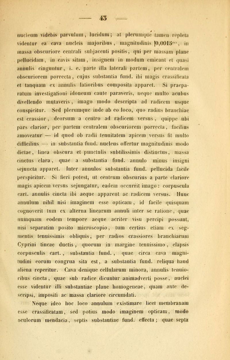 nuclpiim videhis parvulum , lucidum; al plerunKinc tamfu repleia videnlur ea cava nucleis majorihus , ma};nilu<liiiis [0,0015', iii ma.ssa ohscuriore ceiitiali siil>jareiiti positis, ([iii per massam plane pcllucidam, in cavis sitam, insignem in modiiin cmicanl et ({uasi annulis cinguntur, i. e. parle illa lateraii partem, per (■eiiiialcm obscuriorem poiTCcta, cujus siibstantia fuiid. ibi magis crassilicata et tanqiiam ex annulis latioribus composita apparet. Si praepa- ratum investigationi idoneum caute paraveris, ncque multo acubus divellendo mutaveris, imago modo descripta ad radicem usque conspicitur. Sed plerumque inde ab eo loco, quo radius branchiae est crassior, deorsum a centro ad radicem versus, (juippe ubi pars clarior, per partem ceiitralem obscuriorem porrecta, facilius amoveatur — id quod ob radii tenuitatem apicem versus fit multo (lifficilius — in substantia fiind. nucleus oHertur magnitudinis modo dictae, liuea obscura et punctulis subtilissimis distinctus, massa ciuctus clara, quae a substantia fund. annulo minus insigni sejuiicta apparet. Inter annulos substantia fund. pellucida facile perspicitur. Si fieri potest, ut centrum obscurius a parte clariore magis apicem versus sejungatur, eadcni occurfit imago: corpuscula cart. anuulis cincta ibi aeque apparent ac radicem versus. Hunc annulum nihil nisi imaginem esse oplicam, id facile quisquam cognoverit tum ex alterna linearum annuli inter se ralione, quae numquam eodem tempore aeque acriter visu percipi possunt, nisi separatim posito microscopio, tum certius etiam ex seg- menlis tenuissimis obliquis, per radios crassiores branchiarum Cyprini tincae ductis, quorum in margine tenuissimo, elapsis corpusculis cart. , substantia fund. , ((uae circa cava magni- tudini eorum congrua sita est, a substantia fund. reliqua haud aliena reperitur. Cava denique ceilularum minora, annulis tenuio- ribus cincta , quae sub radice dicuntur animadverti posse, nuclei esse videntur illi substantiae plane homogeneae, quam ante de- scripsi, impositi ac massa clariore circumdati. Neque ideo hoc ioco annulum existimare licet membranam esse crassificatam, sed potius modo imaginem opticam, modo oculorum mendacia, septis substantiae fund. eflfecta; quae septa