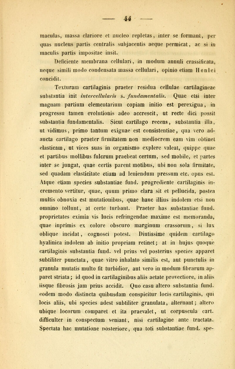maculas, massa clariore et nucieo repietas, inter se formant, per quas nucieus partis centraiis sul)jacentis aeque permicat, ac si in maculis partis impositae insit. Deficiente membrana cellulari, in modum annuli crassificata, neque simili modo condensata massa celiulari, opinio etiara Henlei concidit. Texturam cartilaginis praeter residua cellulae cartilagineae sui)stantia init intercellularis s. fundamentalis. Quae etsi inter magnam partium elementarium copiam initio est perexigua, in progressu tamen evolutionis adeo accrescit, ut recte dici possit substantia fundamentalis. Sicut cartilago recens, substantia illa, ut vidimus, primo tantum exiguae est consistentiae, qua vero ad- aucta cartilago praeter flrmitatem non mediocrem eam vim obtinet elasticam, ut vices suas in organismo explere valeat, quippe quae et partibus moUibus fulcrum praebeat certum, sed mobile, et partes inter se jungat, quae certis parent motibus, ubi non sola firmitate, sed quadam elasticitate etiam ad leniendum pressum etc. opus est. Atque etiam species substantiae fund. progrediente cartilaginis in- cremento vertitur, quae, quura primo clara sit et pellucida, postea multis obnoxia est mutatioiiibus, quae hanc illius indolem etsi non omnino tollunt, at certe turbant. Praeter has substantiae fund. proprietates exiraia vis lucis refringendae raaxime est raemoranda, quae inprimis ex colore obscuro raarginum crassorura, si lus oblique incidat, cognosci potest. Diutissime quidem cartilago hyalinica indolem ab initio propriam retinet; at in hujus quoque cartilaginis substantia fund. vel prius vel posterius species apparet subtiliter punctata, quae vitro inhalato similis est, aut punctulis in granula mutatis multo fit turbidior, aut vero in modura fibrarum ap- paret striata; id quod in cartilaginibus aliis aetate provectiore, in aliis iisque fibrosis jara prius accidit. Quo casu altero substantia fund. eodem modo distincta quibusdam conspicitur locis cartilaginis, qui locis aliis, ubi species adest subtiliter granulata, alternant; altero ubique locorum comparet et ita praevalet, ut corpuscula cart. difficulter in conspectum veniant, nisi cartilagine ante tractata. Spectata hac mutatione posteriore, qua toti substantiae fund. spe-