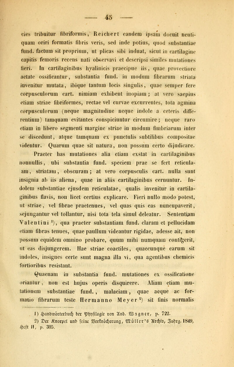 cies tribuitur fibriforniis, Reichert eandera ipsain doouit neiili- quam oriri forniatis fibris veris, sed inde polius, quod substantiae fund. factum sit proprium, ut plicas sibi iuduat, sicut iii cartilaginc capitis femoris recens nati obfiervavi et dcscripsi similes nuitaliones fieri. In cartilaginibus hyalinicis praecipue iis, quae provectiore aetate ossificanlur, substantia fund. iii modum fibrarum striata iuvenitur mutata, ibique tautum iocis singulis, quac semper fere corpusculorum cart. nimiam exhibent inopiam; at vero saepius etiam striae fibriformes, rectae vel curvae excurrentes, tota agmina corpusculorum (neque magnitudine neque indole a ceteris diffe- rcntium) tamquam evitantes conspiciuntur circumire; neque raro etiam in libero segmenti margine striae in modum fimbriarum inter se discedunt, atque tamquam ex punctulis subtilibus compositae videntur. Quarum quae sit natura, non possum certo dijudicare. Praeter has mutationes alia etiam exstat in cartilaginibus nonnullis, ubi substantia fund. speciera prae se fert reticula- ara, striatam, obscuram; at vero corpusculis cart. nulla sunt insignia ab iis aliena, quae in aliis cartilaginibus cernuntur. In- dolem substantiae ejusdem reticulatae, qualis invenitur in cartila- ginibus flavis, non licet certius explicare. Fieri nullo modo potest, ut striae, vel fibrae praetenues, vel quas quis eas nuncupaverit, sejungautur vel tollantur, nisi tota tela siraul deleatur. Sententiam Valentini ^), qua praeter substantiam fund. claram et pellucidam etiam fibras tenues, quae paullura videantur rigidae, adesse ait, non possum equidera oranino probare, quum mihi numquara conti^erit, ut eas disjungerem. Hae striae coactiles, quaecunque earum sit indoles, insignes certe sunt raagna illa vi, qua agentibus chemicis fortioribus resistant. Quaenam in substantia fund. rautationes ex ossificatione oriautur, non est hujus operis disquirere. Aliara etiam mu- tationera substantiae fund., raalaciam, quae aeque ac for- matio fibrarum teste Herraanno Meyer'^) sit finis norraaiis , 1) ^anb»6rterbud; ber ^fi^filogie oon 2Cnb. Sffiagner/ p. 722. 2) ®er ^norpel unb feiniC SSerfno^erung/ SJliiUer'^ Kv^x^o, Sa^rg. 1849, J^eft H, p. 305.