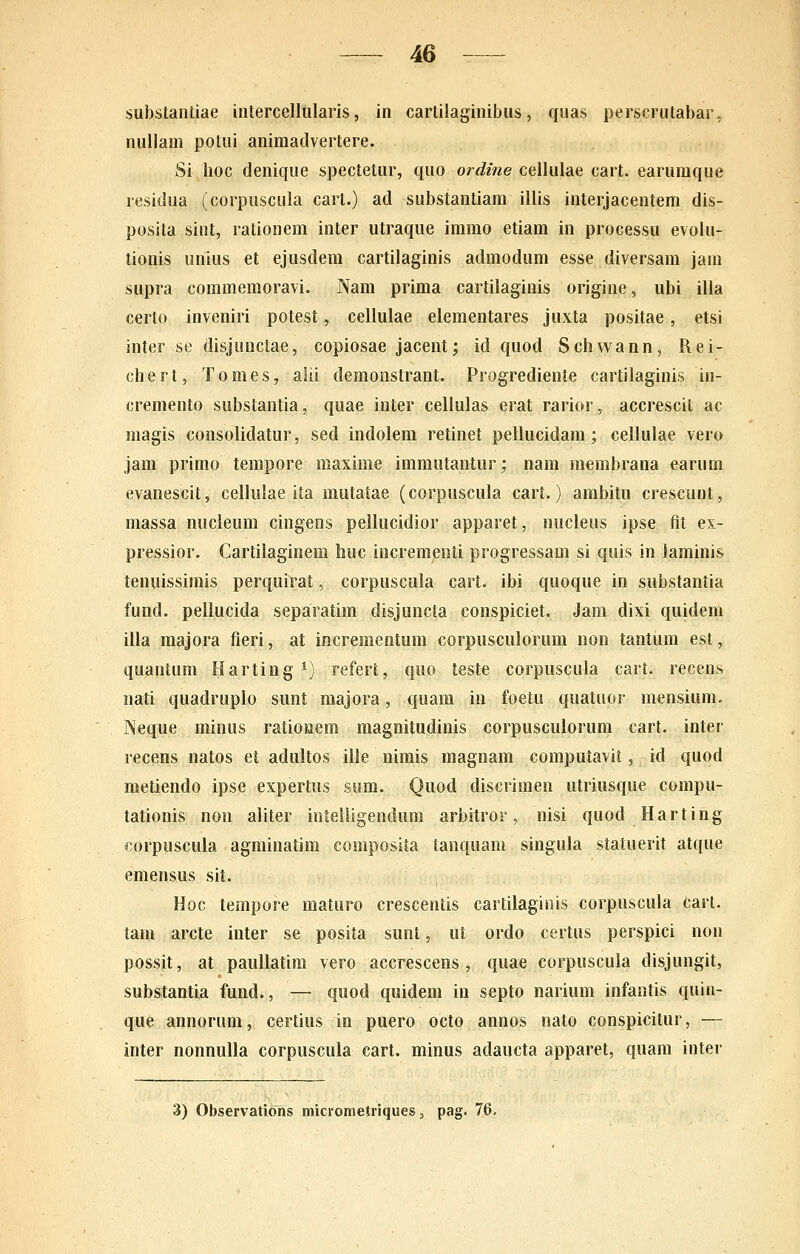 substantiae intercellularis, in cartilaginibus, quas perscrutabar. nullam potui animadvertere. Si lioc denique spectetur, quo ordine ceilulae cart. earumque residua (corpuscula cart.) ad substantiam illis interjacentem dis- posita sint, rationem inter utraque immo etiam in processu evolu- tionis unius et ejusdem cartilaginis admodum esse diversam jam supra coramemoravi. Nam prima cartilaginis origine, ubi illa certo inveniri potest, cellulae elementares juxta positae, etsi inter se disjunctae, copiosae jacent; id quod Schwann, Rei- chert, Tomes, aiii demonstrant. Progrediente cartilaginis in- cremento substantia, quae inter cellulas erat rarior, accrescit ac magis consolidatur, sed indolem retinet pellucidam ; cellulae vero jam primo tempore maxime immutantur; nam membrana earum evanescit, cellulae ita mutatae (corpuscula cart.) ambitu crescunt, massa nucieum cingens pellucidior apparet, nucleus ipse fit ex- pressior. Cartilaginem buc incremenli progressaoi si quis in iaminis tenuissimis perquirat, corpuscula cart. ibi quoque in substaniia fund. pellucida separatim disjuncta conspiciet. Jam dixi quidem illa raajora fieri, at incrementum corpusculorum non tantura esl, quantum Harting ^) referi, quo teste corpuscula cart. recens nati quadruplo sunt majora, quam in foetu quatuor mensium. Neque minus ratioKtem magnitudinis corpusculorum cart. inter recens natos et adultos ille nimis magnam computavit, id quod metiendo ipse expertus sum. Quod discrimen utriusque corapu- tationis non aliter inteiligendum arbitror, nisi quod Harting corpuscula agminatim composita tanquam singula statuerit atque emensus sit. Hoc tempore maturo crescentis cartilagitiis corpuscula cart. tam arcte inter se posita sunt, ut ordo certus perspici non possit, at paullatim vero accrescens , quae corpuscula disjungit, substantia fund., — quod quidem in septo narium infantis quin- que annorura, certius in puero octo annos nato conspicitur, — inter nonnuUa corpuscula cart. minus adaucta apparet, quam inter