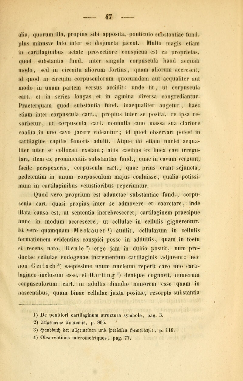 alia, quorum illa, propius sibi apposita, ponticulo sifl)stantiae fund. plus minusve lato iuter se disjuucla jacent. Multo niagis etiam in cartilaginibus aetate provectiore conspicua est ea proprietas, quod substantia fund. inter singula corpuscula liaud aequali modo, sed in circuitu aliorum fortius, quam aliorum accrescit, id quod in circuitu corpusculorum quorumdam aut aequaliter aut modu in unam parlem versus accidit: unde fit, ut corpuscula cart. et in series longas et in agmina diversa congrediantur. Praeterquam quod substantia fund. inaequaliter augetur, haec etiara iuter corpuscula cart., propius inter se posita, re ipsa re- sorbetur, ut corpuscula cart. nonnulla cum massa sua clariore coalita in uno cavo jacere videantur; id quod observari potest in cartilagiue capitis femoris adulti. Atque ibi etiam nuclei aequa- liler inter se collocati exstant; aliis casibus ex linea cavi irregu- lari, item ex prominentiis substantiae fund., quae in cavum vergunt, facile perspexeris, corpuscula cart., quae prius erant sejuncta, pedetentim in unum corpusculum majus coaluisse, qualia potissi- mum in cartilaginibus vetustioribus reperiuntur. Quod vero proprium est adauctae substantiae fund., corpu- scula cart. quasi propius inter se admovere et coarctare, inde illata causa est, ut sententia increbresceret, cartilaginem praecipue liunc in modum accrescere, ut cellulae in celiulis gignerentur. Et vero quamquam Meckauer 1) attulit, cellularum in cellulis formationem evidentius conspici posse in addultis, quam in foetu et recens nato, Henle'^) ergo jam in dubio posiiit, num pro- ductae cellulae endogenae incrementum cartilaginis adjuvent; nec non Geriach^) saepissime unum nucleum reperit cavo uno carti- lagineo-inciusum esse, et Harting'*) denique cognovit, numerum corpuscuiorum cart. in aduitis dimidio minorem esse quam in nascentibus, quum binae ceiiuiae juxta positae, resorpta substantia 1) De .penitiori caitilaginum structura synibole, pag. 3. -2) 2ClIgemetne KnatomU, p. 805. 3) ^anbbn(i) ber allgemetnen unb fpectellen ^imWfyci, p. 116. 4) Observations micrometriques, pag. 77.
