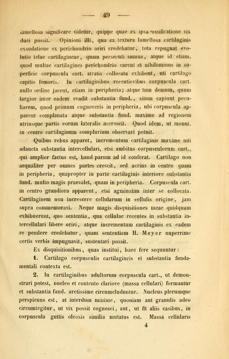 lainellosa .significare videtur, quippe quae e\ ipsa 'ossificalione vix duci possit. Opinioni illi, qua ea lextura lamellosa carlilaginis exsudatione ex perichondrio oriri credcbatur, tota repugnat evo- lutio telae carlilagincae, quam persecuti suinus, atque id etiani, quod multae cartilagines perichondrio carent et nihilominus in su- perficie corpuscula cart. stratis collocala exhibent, uti carlilago capitis femoris. In cartilaginibus reccntiuribus corpuscula cait. nullo ordine jacent, etiam in peripheria; atque tum demum, quum iargior inter eadem evadit substantia fund., situm capiunt pecu- liarem, quod primum cognoveris in peripheria, ubi corpuscula ap- parent complanata atque substantia fund. maxime ad regionem utriusque partis eorum lateralis accrescit. Quod idem, ut monui, in centro cartilaginum complurium observari potuit. Quibus rebus apparet, incrementum cartilaginis maxime niti adaucta substantia intercellulari, etsi ambitus corpusculorum cart., qui amplior factus est, haud parura ad id conferat. Cartilago non aequaliter per omnes partes crescit, sed acrius in centro quam in peripheria, quapropter in parte cartilaginis interiore substantia fund. multo magis praevalet, quam in peripheria. Corpuscula cart. in centro grandiora apparent, etsi agrainatim inter se coliocata. Cartilaginem non increscere celiularura in ceiiuiis origine, jam supra coraraemoravi. Neque magis disquisitiones meae quidquam exhibuerunt, quo sententia, qua cellulae recentes in substantia in- terceilulari iibere oriri, atque increraentum cartilaginis ex eadem re pendere credebatur, quam sententiam H. Meyer nuperrime certis verbis impugnavit, sustentari possit. Ex disquisitionibus, quas institui, haec fere sequuntur: 1. Cartiiago corpuscuiis cartilaginpis et substantia funda- raentaii contexta est. 2. In cartilaginibus aduitorum corpuscuia cart., ut deraon- strari potest, nucleo et contento ciariore (massa celiulari) formantur et substantia fund. arctissime circuraciuduntur. Nucieus pieruraque perspicuus est, at interdum minime, quoniara aut granuiis adeo circumtegitur, ut vix possit cognosci, aut, ut fit aliis casibus, in corpuscuia guttis oleosis similia rautatus est. Massa celluiaris 4