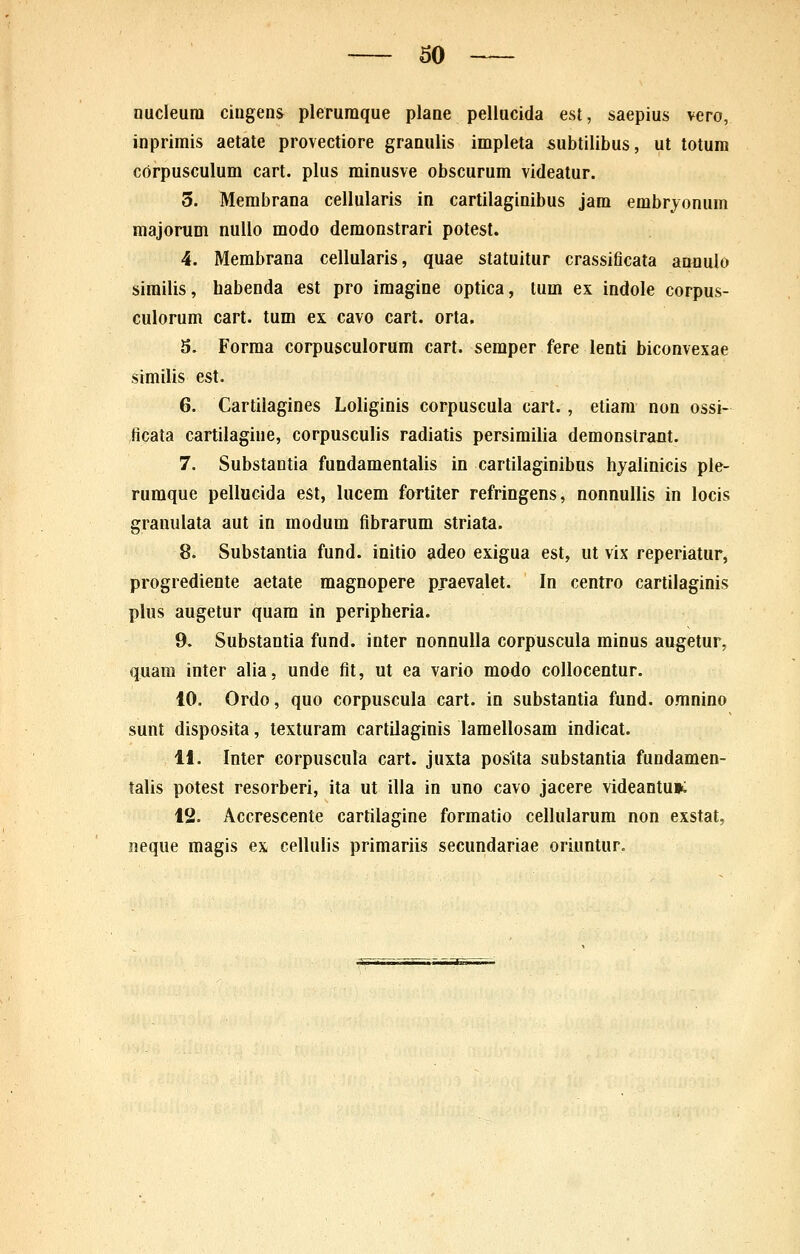 60 nucleura cingens plerumque plane pellucida est, saepius vero, inprimis aetate provectiore granulis impleta subtilibus, ut totum corpusculum cart. plus minusve obscurum videatur. 3. Membrana cellularis in cartilaginibus jam embrjonum majorum nullo modo demonstrari potest. 4. Membrana cellularis, quae statuitur crassificata amiulo sirailis, habenda est pro imagine optica, tum ex indole corpus- culorum cart. tum ex cavo cart. orta. 5. Forma corpusculorum cart. semper fere lenti biconvexae similis est. 6. Cartilagines Loliginis corpuscula cart. , etiam non ossi- ficata cartilagine, corpusculis radiatis persimilia demonslrant. 7. Substantia fundamentalis in cartilaginibus hjalinicis ple- ruraque pellucida est, lucem fartiter refringens, nonnullis in locis granulata aut in modum fibrarum striata. 8. Substantia fund. initio adeo exigua est, ut vix reperiatur, progrediente aetate magnopere praevalet. In centro cartilaginis plus augetur quara in peripheria. 9. Substantia fund. inter nonnulla corpuscula rainus augetur, quam inter alia, unde fit, ut ea vario modo collocentur. 10. Ordo, quo corpuscula cart. in substantia fund. omnino sunt disposita, texturam cartilaginis lamellosam indicat. 11. Inter corpuscula cart. juxta posita substantia fundamen- talis potest resorberi, ita ut illa in uno cavo jacere videantu»: 12. Accrescente cartilagine forraatio cellularura non exstat, neque raagis ex cellulis primariis secundariae oriuntur.