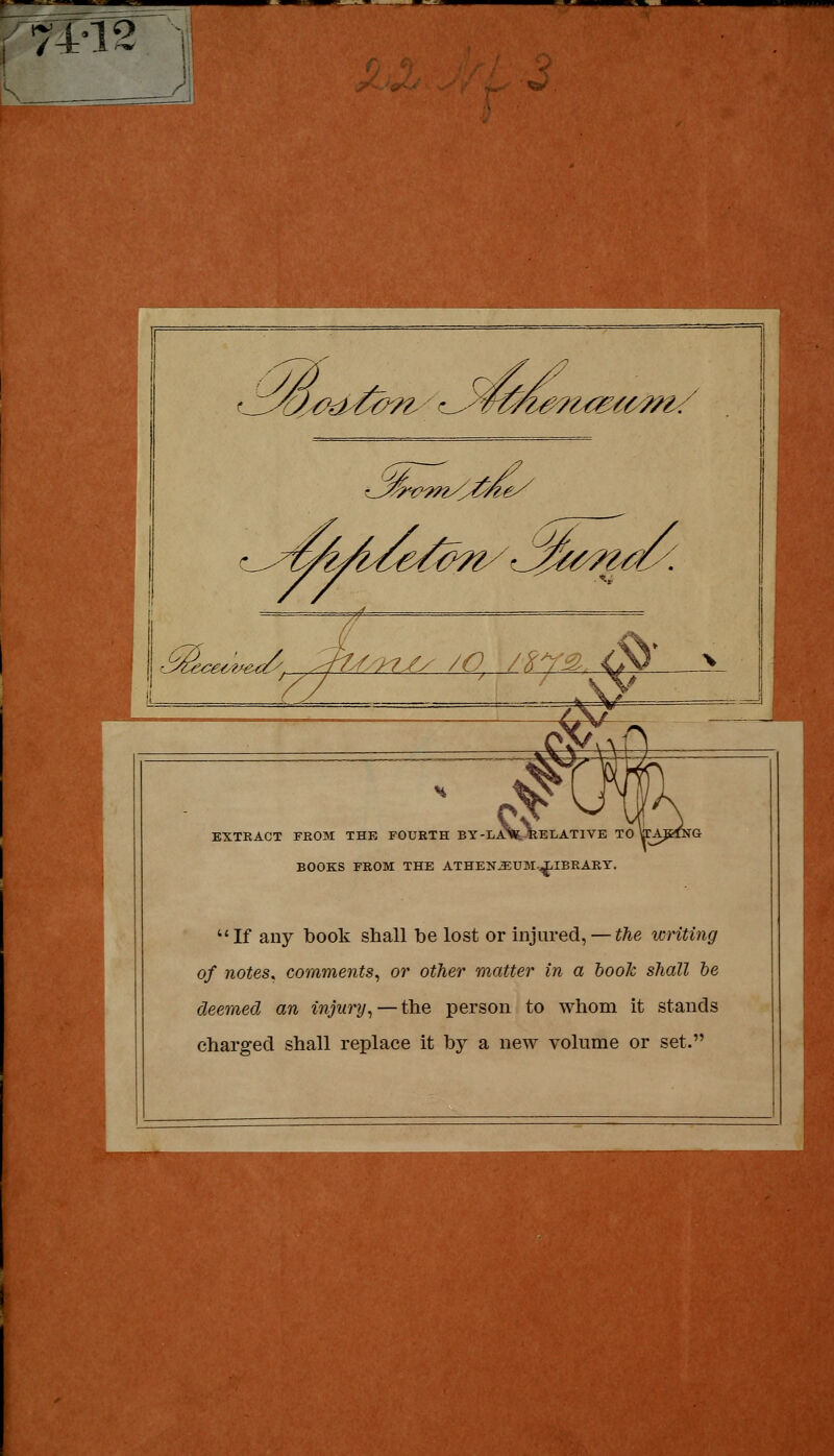 74-12 r.l^'^^^^'r '.1^-tP^^y vi^^i^m/ ^^^^ij/i/^^/^C^ -^^^v.;^.^y^. ,:^.&/^7/y /O, /^r:^ <^^ >_ EXTEACT FROM THE FOURTH BY-IiA>lfc-KEIiATIVE TO ffAKfNG BOOKS FEOM THE ATHEN^UM-^IBRARY. If any book shall be lost or mjured, — i/ie writing of notes, comments^ or other matter in a hook shall he deemed an injury^ — the person to whom it stands charged shall replace it by a new volume or set.