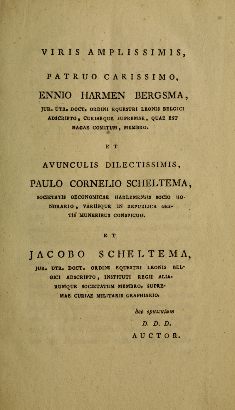 VIRIS AMPLISSIMIS, PATRUO CARISSIMO, ENNIO HARMEN BERGSMA, JUR. UTR. DOCT. ORDINI EQUESTRI LEONIS BELGICI ADSCRIPTO, CURIAEQUR SUPREMAE, QUAE EST HAGAE COMITUM, MEMBRO. E T AVUNCULIS DILECTISSIMIS, PAULO CORNELIO SCHELTEMA, SOCIETATIS OECONOMICAE HARLEMENSIS SOCIO HO- NORARIO , VARIISQUE IN REPUDLICA GES- TIS* MUNERIBUS CONSPICUO. E T JACOBO SCHELTEMA, JUR. OTR. DOCT. ORDINI EQUESTRl LEONIS BEL' GICI ADSCRIPTO , INSTITUTI REGIl ALIA- RUMQUE SOCIETATUM MEMBRO. SUPRE- MAE CURIAE MILITARIS GRAPHIARIO. koe opusculum D- D. D. A U C T O R.