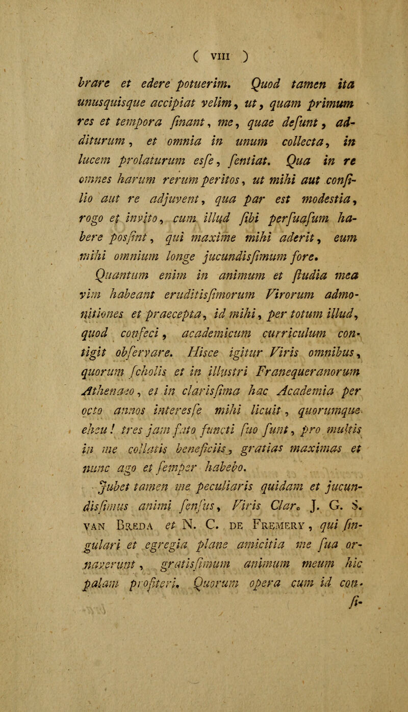 ( viir ) hrare et edere potuerim. Quod tamen ita unusquisque accipiat velim, ut, quam primum res et tempora finant, me, quae defunt, ad- diturum, et omnia in unum collecta^ in lucem prolaturum esfe ^ fentiat, Qua in re omnes kartmi rerum peritos, ut mihi aut confi- lio aut re adjuvent, qua par est modestia^ rogo et inylto^ cum illud fihi perfuafum ha- here posfnt ^ qui maxime miki aderit ^ eum mihi omnium longe jucundisfimum fore, Quantiim enim in animum et fludia mea vim haheant eruditisftmorum Virorum admo- nitiones et praecepta, id ?mhi, per totum illud^ quod confeci, academicum curriculum con^ tigit ohfervare, Hisce igitur Firis omnihus ^ quorum fcholls et in iUustri Franequeramrum ^thena^io ^ ei in clarisfima hac Academia per octo annos interesfe mihi licult, qu.orumque- ehcu ! tres jam fcito functi fuo funt, pro multis in me collatis beneficiis, gratlas maximas et nunc ago e.t femper haheho, ■ ^uhet tamen ine pecuUaris quidam et jucun- disfimus animi fenfus^ Plris Clar^ J. G. S. VAN BaEDA et N. C. de Fremery , qui fm' gulari et egregia plane amicitia me fua or- naverunt, gratisfimum animum meum hic palam pyofiteri^ Quorum opera cum id con- fi-